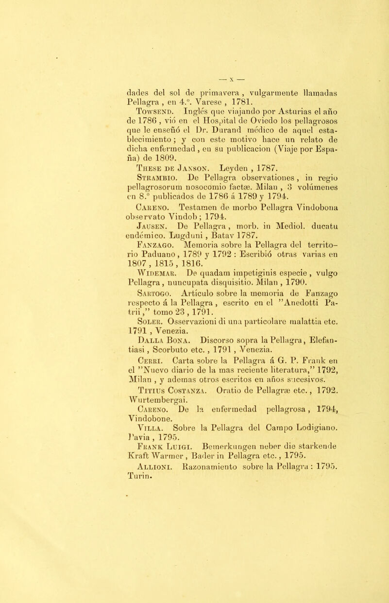 dades del sol de primavera , vulgarmente llamadas Pellagra , en 4.°. Várese , 1781. Towsend. Inglés que viajando por Asturias el año de 1786 , vio en el Hospital de Oviedo los pellagrosos que le enseñó el Dr. Durand médico de aquel esta- blecimiento ; y con este motivo hace un relato de dicha enfermedad , en su publicación (Viaje por Espa- ña) de 1809. These de Janson. Leyden , 1787. Strambio. De Pellagra observationes, in regio pellagrosorum nosocomio factac. Milán , 3 volúmenes en 8.° publicados de 1786 á 1789 y 1794. Careno. Testamen de morbo Pellagra Vindobona observato Vindob; 1794. Jausen. De Pellagra , morb. in Mediol. ducatu endémico. Lugduni , Batav 1787. Fanzago. Memoria sobre la Pellagra del territo- rio Paduano, 1789 y 1792 : Escribió otras varias en 1807, 1815, 1816. Widemar. De quadam impetiginis especie, vulgo Pellagra, nuncupata disquisitio. Milán , 1790. Sartogo. Artículo sobre la memoria de Fanzago respecto á la Pellagra , escrito en el ”Anedotti Pa- trii,” tomo 23 , 1791. Soler. Osservazioni di una particolare malattia etc. 1791 , Venezia. Dalla Bona. Discorso sopra la Pellagra, Elefan- tiasi, Scorbuto etc. , 1791 , Venezia. Cerri. Carta sobre la Pellagra á G. P. Frank en el ”Nucvo diario de la mas reciente literatura,” 1792, Milán , y ademas otros escritos en años sucesivos. Trnus Costanza. Oratio de Pellagrae etc., 1792. Wurtembergai. Careno. De la enfermedad pellagrosa, 1794, Vindobone. Villa. Sobre la Pellagra del Campo Lodigiano. Pavia , 1795. Frank Luigi. Bemerkungen neber die starkende Kraft Warmer , Bader in Pellagra etc., 1795. Allioni. Razonamiento sobre la Pellagra : 1795. Turin.