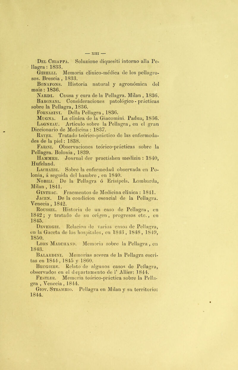 Del Chiappa. Solnzione diquesiti intorno alia Pe- llagra : 1833. Girelli, Memoria clínico-médica de los peligro- sos. Brescia , 1833. Bonapons. Historia natural y agronómica del maíz : 1836. Nakdi. Causa y cura de la Peligra. Milán , 1836. Bargnani. Consideraciones patológico - prácticas sobre la Peligra, 1836. Fornazini. Della Peligra , 1836. Mlgna. La clínica de 1a Giacomini. Padua, 1836. Lagneau. Artículo sobre i Peligra, en el gran Diccionario de Medicina : 1837. Rayer. Tratado teórico-práctico de las enfermeda- des de la piel: 1838. Farini. Observaciones teórico-prácticas sobre la Peligra. Bolonia , 1839. ILammer. Journal der practishen medizin : 1840, Hufeland. Lacilaize. Sobre 1a enfermedad observada en Po- lonia, á seguida del hambre , en 1840. Nobili. De la Peligra ó Erisipela. Lombarda, Milán , 1841. G-intrac. Fracmentos de Medicina clínica : 1811. Jacen. De 1a condición esencial de 1a Peligra. Venecia, 1842. Rogssel. Historia de un caso de Peligra, en 1842; y tratado de su origen , progresos etc., en 1845. Devergie. Relación de varios casos de Peligra, en la Gaceta de los liosnitales, en 1843 , 1848 , 1849, 1850. León Marchama Memoria sobre i Peligra , en 1843. Balardini. Memorias acerca de la Peligra escri- tas en 1844, 1845 y 1860. Brugtere. Relato de algunos casos de Peligra, observados en el departamento de 1’ Allier: 1844. Festler. Memoria teórico-práctica sobre la Peli- gra , Venecia , 1844. Giov. Strambio. Peligra en Milán y su territorio: 1844.