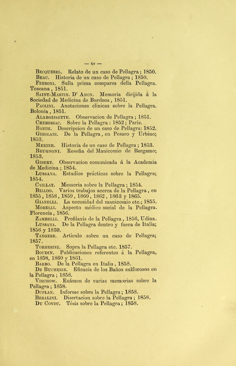 Becquerel. Relato de un caso de Pellagra; 1850. Beau. Historia de un caso de Pellagra ; 1850. Ferroni. Sulla prima comparsa della Pellagra. Toscana , 1851. Saint-Martin. D’ Amon. Memoria dirijida á la Sociedad de Medicina de Burdeos , 1851. Paolini. Anotaciones clínicas sobre la Pellagra. Bolonia , 1851. Alaboissette. Observación de Pellagra ; 1851. Crebessac. Sobre la Pellagra : 1852 ; París. Barth. Descripción de un caso de Pellagra: 1852. Girolani. De la Pellagra, en Pesaro y Urbino; 1853. Merier. Historia de un caso de Pellagra ; 1853. Brugnoni. Reseña del Manicomio de Bergamo; 1853. Gibert. Observación comunicada á la Academia de Medicina ; 1854. Ltjssana. Estudios prácticos sobre la Pellagra; 1854. CUillat. Memoria sobre la Pellagra; 1854. Billod. Varios trabajos acerca de la Pellagra, en 1855 , 1858, 1859 , 1860 , 1862 , 1863 y 1865. Gianelli. La necesidad del manicomio etc.; 1855. Morellt. Aspecto médico social de la Pellagra. Florencia, 1856. Zambelli. Profilaxis de la Pellagra , 1856, Udina. Ltjssana. De la Pellagra dentro y fuera de Italia; 1856 y 1859. Tangere. Artículo sobre un caso de Pellagra; 1857. Torresini. Sopra la Pellagra etc. 1857. Boudin. Publicaciones referentes á la Pellagra, en 1858, 1860 y 1861. Barbo. De la Pellagra en Italia , 1858. De Buoherie. Eficacia de los Baños sulfurosos en la Pellagra ; 1858. Virorow. Examen de varias memorias sobre la Pellagra; 1858. Duplan. Informe sobre la Pellagra ; 1858. Beralini. Disertación sobre la Pellagra; 1858. Du Condü. Tesis sobre la Pellagra; 1858.