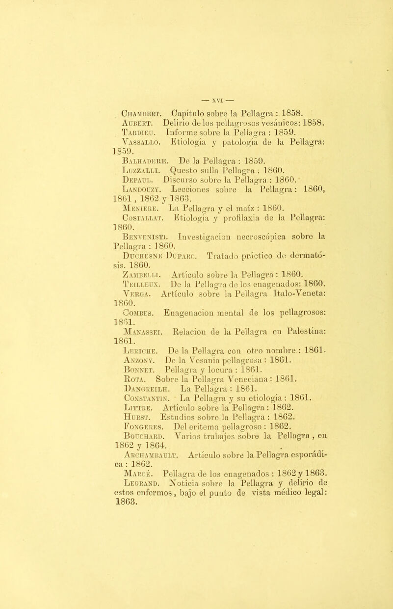 Chamberí1. Capítulo sobre la Pellagra : 1858. Aubert. Delirio de los pellagrosos vesánicos: 1858. Tardieu. Informe sobre la Pellagra : 1859. Yassallo. Etiología y patología de la Pellagra: í 859. Balhadere. De la Pellagra : 1859. Luzzalli. Questo sulla Pellagra . 1860. De paúl. Discurso sobre la Pellagra : 1860.' Landouzy. Lecciones sobre la Pellagra: 1860, 1861, 1862 y 1863. Menlere. La Pellagra y el maíz : 1860. Costallat. Etiología y profilaxia de la Pellagra: 1860. Benvenisti. Investigación necroscópica sobre la Pellagra : 1860. Dtjchesne Duparo. Tratado práctico de dermato- sis. 1860. Zambelli. Artículo sobre la Pellagra : 1860. Teilleux. De la Pellagra de los enagenados: 1860. Yerga. Artículo sobre la Pellagra Italo-Yeneta: 1860. Combes. Enagenacion mental de los pellagrosos: 1861. Manassei. Relación de la Pellagra en Palestina: 1861. Leriche. De la Pellagra con otro nombre : 1861. Anzony. De la Yesania pellagrosa : 1861. Bonnet. Pellagra y locura : 1861. Rota. Sobre la Pellagra Yeneciana : 1861. Dangreilh. La Pellagra : 1861. Coxstantin. La Pellagra y su etiología: 1861. Littre. Artículo sobre la Pellagra: 1862. Hurst. Estudios sobre la Pellagra : 1862. Eongeres. Del eritema pellagroso : 1862. Bouchard. Yarios trabajos sobre la Pellagra , en 1862 y 1864. Archambault. Artículo sobre la Pellagra esporádi- ca : 1862. Marcé. Pellagra de los enagenados : 1862 y 1863. Legrand. Noticia sobre la Pellagra y delirio de estos enfermos, bajo el punto de vista medico legal: 1863.