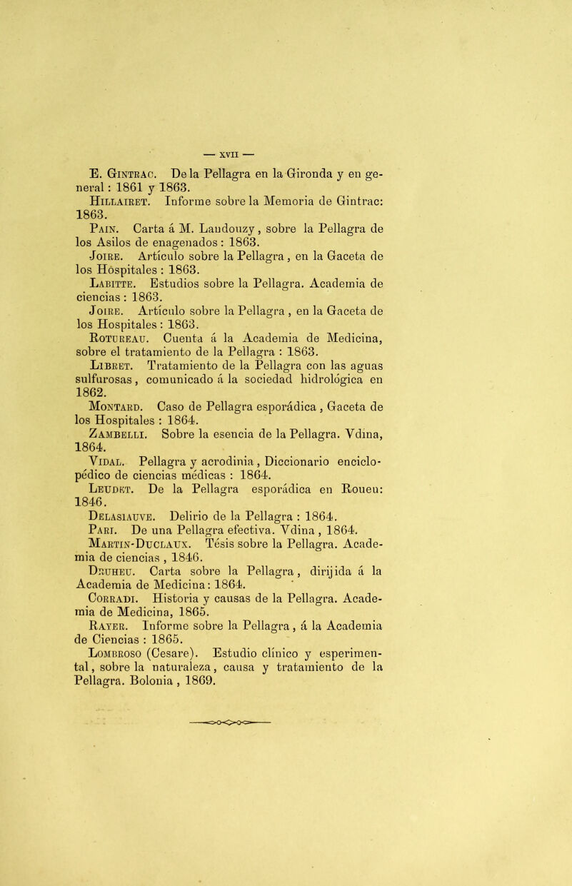 E. Gintrac. Déla Pellagra en la Gironda y en ge- neral : 1861 y 1863. Hillairet. Informe sobre la Memoria de Gintrac: 1863. Pain. Carta á M. Laudouzy, sobre la Pellagra de los Asilos de enagenados : 1863. •Joire. Artículo sobre la Pellagra, en la Gaceta de los Hospitales : 1863. Labitte. Estudios sobre la Pellagra. Academia de ciencias: 1863. J oiré. Artículo sobre la Pellagra , en la Gaceta de los Hospitales: 1863. Rotureau. Cuenta á la Academia de Medicina, sobre el tratamiento de la Pellagra : 1863. Libret. Tratamiento de la Pellagra con las aguas sulfurosas, comunicado á la sociedad hidrológica en 1862. Montard. Caso de Pellagra esporádica , Gaceta de los Hospitales : 1864. Zambelli. Sobre la esencia de la Pellagra. Vdina, 1864. Vidal. Pellagra y acrodinia , Diccionario enciclo- pédico de ciencias médicas : 1864. Letjdkt. De la Pellagra esporádica en Roueu: 1846. Delasiauve. Delirio de la Pellagra : 1864. Parí. De una Pellagra efectiva. Vdina , 1864. Martin-Duclaux. Tésis sobre la Pellagra. Acade- mia de ciencias , 1846. Deuheu. Carta sobre la Pellagra, dirijida á la Academia de Medicina: 1864. Corradi. Historia y causas de la Pellagra. Acade- mia de Medicina, 1865. Rayer. Informe sobre la Pellagra, á la Academia de Ciencias : 1865. Lombroso (Cesare). Estudio clínico y esperimen- tal, sobre la naturaleza, causa y tratamiento de la Pellagra. Bolonia , 1869.