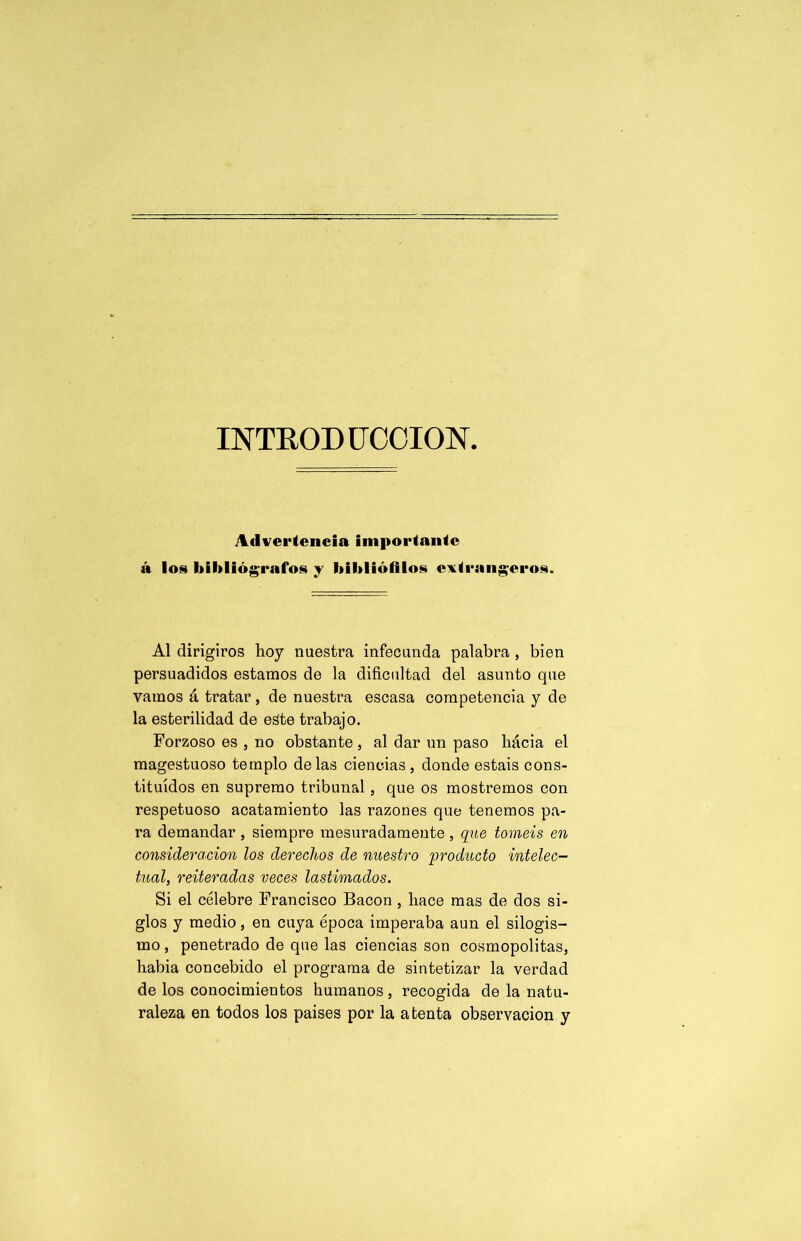 INTRODUCCION Advertencia importante á los bibliógrafos y bibliófilos extranjeros. Al dirigiros hoy nuestra infecunda palabra , bien persuadidos estamos de la dificultad del asunto que vamos á tratar, de nuestra escasa competencia y de la esterilidad de este trabajo. Forzoso es , no obstante , al dar un paso hácia el magestuoso templo délas ciencias , donde estáis cons- tituidos en supremo tribunal, que os mostremos con respetuoso acatamiento las razones que tenemos pa- ra demandar, siempre mesuradamente, que toméis en consideración los derechos de nuestro qwoducto intelec- tual, reiteradas veces lastimados. Si el célebre Francisco Bacon , hace mas de dos si- glos y medio, en cuya época imperaba aun el silogis- mo , penetrado de que las ciencias son cosmopolitas, habia concebido el programa de sintetizar la verdad de los conocimientos humanos, recogida de la natu- raleza en todos los paises por la atenta observación y