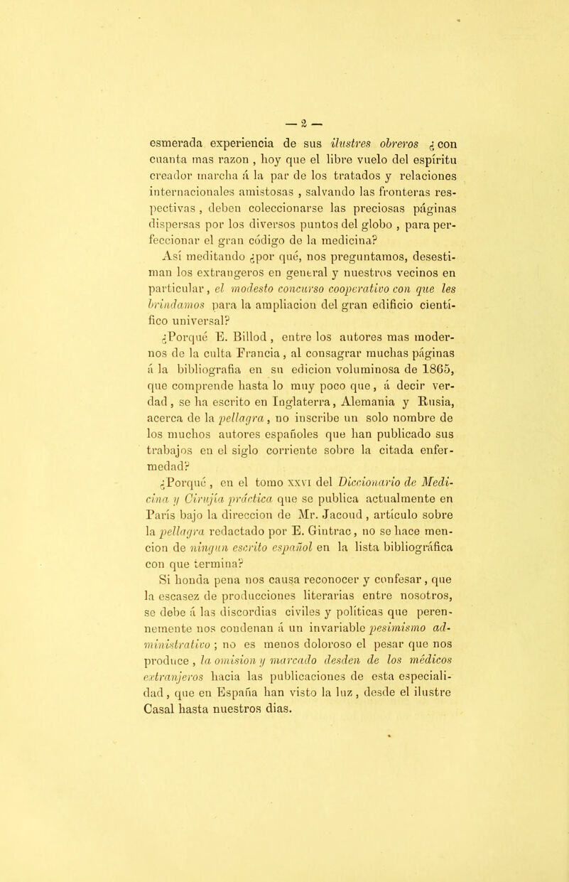 esmerada experiencia de sus ilustres obreros ¿ con cuanta mas razón , hoy que el libre vuelo del espíritu creador marcha á la par de los tratados y relaciones internacionales amistosas , salvando las fronteras res- pectivas , deben coleccionarse las preciosas páginas dispersas por los diversos puntos del globo , para per- feccionar el gran código de la medicina? Así meditando ¿por qué, nos preguntamos, desesti- man los extrangeros en general y nuestros vecinos en particular, el modesto concurso cooperativo con que les brindamos para la ampliación del gran edificio cientí- fico universal? ¿Porqué E. Billod , entre los autores mas moder- nos de la culta Erancia, al consagrar muchas páginas á la bibliografía en su edición voluminosa de 1865, que comprende hasta lo muy poco que, á decir ver- dad , se ha escrito en Inglaterra, Alemania y Rusia, acerca de la pellagra, no inscribe un solo nombre de los muchos autores españoles que han publicado sus trabajos en el siglo corriente sobre la citada enfer- medad? ¿Porqué , en el tomo xxvi del Diccionario de Medi- cina y Cirujía práctica; que se publica actualmente en París bajo la dirección de Mr. Jacoud , artículo sobre la pellagra redactado por E. Gintrac, no se hace men- ción de ningún escrito español en la lista bibliográfica con que termina? Si honda pena nos causa reconocer y confesar, que la escasez de producciones literarias entre nosotros, se debe á las discordias civiles y políticas que peren- nemente nos condenan á un invariable pesimismo ad- ministrativo ; no es menos doloroso el pesar que nos produce , la omisión y marcado desden de los médicos extranjeros hacia las publicaciones de esta especiali- dad, que en España han visto la luz, desde el ilustre Casal hasta nuestros dias.