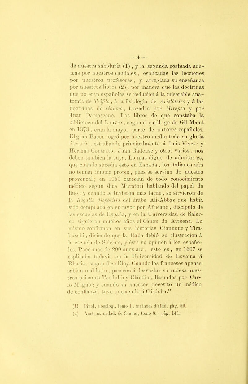de nuestra sabiduría (1), y la segunda costeada ade- mas por nuestros caudales , esplicadas las lecciones por nuestros profesores, y arreglada su enseñanza por nuestros libros (2); por manera que las doctrinas que no eran españolas se reducian á la miserable ana- tomía de Teófilo , á la fisiología de Aristóteles y á las doctrinas de Galeno, trazadas por Mirepso y por Juan Damasceno. Los libros de que constaba la biblioteca del Louvre, según el catálogo de Gil Malet en 1373 , eran la mayor parte de autores españoles. El gran Bacon logró por nuestro medio toda su gloria literaria , estudiando principalmente á Luís Vives ; y Hermán Contrato, Juan Gadcnse y otros varios , nos deben también la suya. Lo mas digno de admirar es, que cuando sucedía esto en España, los italianos aún no tenían idioma propio, pues se servian de nuestro provenzal; en 1050 carecían de todo conocimiento médico según dice Muratori hablando del papel de lino ; y cuando le tuvieron mas tarde, se sirvieron de la Reg i lis clispositio del árabe Ali-Abbas que habia sido compilada en su favor por Africano, discípulo de las escuelas de España, y en la Universidad de Saler- no siguieron muchos años el Canon de Avicena. Lo mismo confirman en sus historias Giannone y Tira- buschi , diciendo que la Italia debió su ilustración á la escuela de Salerno, y ésta su opinión á los españo- les. Poco mas do 200 años acá , esto es , en 1607 se esplicaba todavía en la Universidad de Lovaina á litiasis , según dice Eloy. Cuando los franceses apenas sabian mal latin , pasaron á desvastar su rudeza nues- tros paisanos Teodulfoy Claudio, llamados por Car- lo-Magno ; y cuando su sucesor necesitó un médico de confianza, tuvo que acudirá Córdoba.” (1) Pinel, nosolog., tomo 1 , methocL cfetud. pág. 59. (2) Austruc. tnnlad. de femme, tomo 3.° pág. 141.