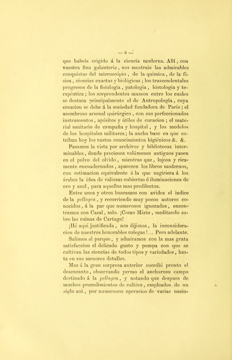 que habéis erigido á la ciencia moderna. Allí, con vuestra fina galantería , nos mostráis las admirables conquistas del microscopio , de la química , de la fí- sica , ciencias exactas y biológicas ; los trascendentales progresos de la fisiología , patología , histología y te- rapéutica ; los sorprendentes museos entre los cuales se destaca principalmente el de Antropología , cuya creación se debe á la sociedad fundadora de Paris ; el asombroso arsenal quirúrgico , con sus perfeccionados instrumentos, apósitos y útiles de curación ; el mate- rial sanitario de compaña y hospital , y los modelos de los hospitales militares; la ancha base en que es- triban hoy los vastos conocimientos higiénicos &. &. Pasamos la vista por archivos y bibliotecas inter- minables , donde preciosos volúmenes antiguos yacen en el polvo del olvido , mientras que , lujosa y rica- mente encuadernados , aparecen los libros modernos, con estimación equivalente á la que sugiriera á los árabes la idea de valiosas cubiertas é iluminaciones de oro y azul, para aquellos mas predilectos. Entre unos y otros buscamos con avidez el índice de la pellagra , y recorriendo muy pocos autores co- nocidos , á la par que numerosos ignorados , encon- tramos con Casal, solo. ¡Como Mario , meditando so- bre las ruinas de Cartago! ¡Hé aquí justificada , nos dijimos , la inconsidera- ción de nuestros honorables colegas !... Pero adelante. Salimos al parque, y admiramos con la mas grata satisfacción el delicado gusto y pompa con que se cultivan las ciencias de todos tipos y variedades , has- ta en sus menores detalles. Mas á la gran sorpresa anterior sucedió pronto el desencanto , observando yermo el anchuroso campo destinado á la pellagra , y notando que después de muchos procedimientos de cultivo , empleados de un siglo acá , por numerosos operarios de varias nació-