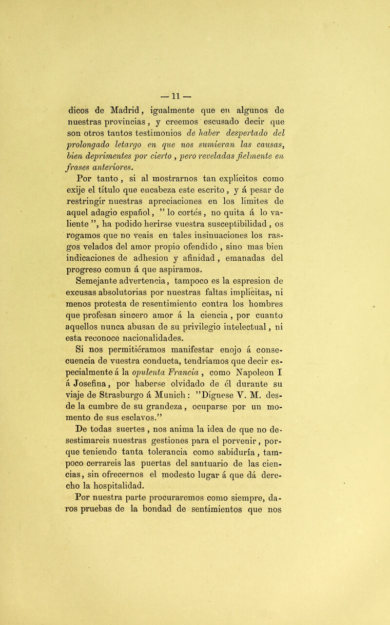 dicos de Madrid, igualmente que en algunos de nuestras provincias, y creemos escusado decir que son otros tantos testimonios de haber despertado del prolongado letargo en que nos sumieran las causas, bien deprimentes por cierto , pero reveladas fielmente en frases anteriores. Por tanto , si al mostrarnos tan explícitos como exije el título que encabeza este escrito, y á pesar de restringir nuestras apreciaciones en los límites de aquel adagio español, ” lo cortés, no quita á lo va- liente ”, lia podido herirse vuestra susceptibilidad , os rogamos que no veáis en tales insinuaciones los ras- gos velados del amor propio ofendido , sino mas bien indicaciones de adhesión y afinidad , emanadas del progreso común á que aspiramos. Semejante advertencia, tampoco es la espresion de excusas absolutorias por nuestras faltas implícitas, ni menos protesta de resentimiento contra los hombres que profesan sincero amor á la ciencia , por cuanto aquellos nunca abusan de su privilegio intelectual, ni esta reconoce nacionalidades. Si nos permitiéramos manifestar enojo á conse- cuencia de vuestra conducta, tendríamos que decir es- pecialmente á la opulenta Francia , como Napoleón I á Josefina, por haberse olvidado de él durante su viaje de Strasburgo á Munich: ”Dígnese V. M. des- de la cumbre de su grandeza, ocuparse por un mo- mento de sus esclavos.” De todas suertes , nos anima la idea de que no de- sestimareis nuestras gestiones para el porvenir, por- que teniendo tanta tolerancia como sabiduría, tam- poco cerrareis las puertas del santuario de las cien- cias, sin ofrecernos el modesto lugar á que dá dere- cho la hospitalidad. Por nuestra parte procuraremos como siempre, da- ros pruebas de la bondad de sentimientos que nos