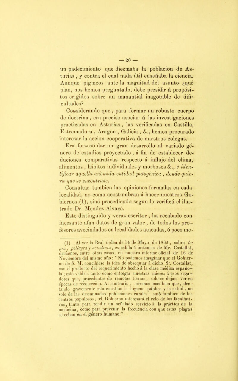 un padecimiento que diezmaba la población de As- turias , y contra el cual nada útil enseñaba la ciencia. Aunque pigmeos ante la magnitud del asunto ¿qué plan, nos liemos preguntado, debe presidir á propósi- tos erigidos sobre un manantial inagotable de difi- cultades? Considerando que , para formar un robusto cuerpo de doctrina, era preciso asociar á las investigaciones practicadas en Asturias , las verificadas en Castilla, Estremadura , Aragón , Galicia , &., liemos procurado interesar la acción cooperativa de nuestros colegas. Era forzoso dar un gran desarrollo al variado gé- nero de estudios proyectado , á fin de establecer de- ducidles comparativas respecto á influjo del clima, alimentos , hábitos individuales y morbosos &., é iden- tificar aquella anómala entidad patogénica , donde quie- ra que se encontrase. Consultar también las opiniones formadas en cada localidad, no como acostumbran á hacer nuestros Go- biernos (1), sino procediendo según lo verificó el ilus- trado Dr. Mendez Alvaro. Este distinguido y veraz escritor , ha recabado con incesante afan datos de gran valor, de todos los pro- fesores avecindados en localidades atacadas, ó poco me- (1) Al ver la Real orden de 11 de Mayo de 1862 , sobre le- pra , pellagra y acrodinia , expedida á instancia de Mr. Costallat, decíamos, entre otras cosas, en nuestro informe oficial de 16 de Noviembre del mismo año: ”No podemos imaginar cpie el Gobier- no de S. M. concibiese la idea de obsequiar á dicho Sr. Costallat, con el producto del requerimiento hecho á la clase médica españo- la ; esto valdría tanto como entregar nuestras inieses á esos sega- dores que, procedentes de remotas tierras , solo se dejan ver en épocas de recolección. Al contrario, creemos mas bien que, afec- tando gravemente esta cuestión la higiene pública y la salud . no solo de las diseminadas poblaciones rurales, sinó también de los centros populosos , el Gobierno interesará el celo de los facultati- vos, tanto para rendir un señalado servicio á la práctica de la medicina, como para prevenir la frecuencia con que estas plagas se ceban en el género humano.”