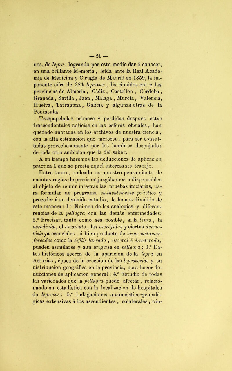 nos, de lepra; logrando por este medio dar á conocer, en una brillante Memoria , leida ante la Real Acade- mia de Medicina y Cirugía de Madrid en 1859, la im- ponente cifra de 284 leprosos , distribuidos entre las provincias de Almería , Cádiz , Castellón , Córdoba , Granada , Sevilla , Jaén , Málaga , Murcia , Valencia, Huelva, Tarragona, Galicia y algunas otras de la Península. Traspapeladas primero y perdidas después estas trascendentales noticias en las esferas oficiales , han quedado anotadas en los archivos de nuestra ciencia, con la alta estimación que merecen , para ser consul- tadas provechosamente por los hombres despojados de toda otra ambición que la del saber. A su tiempo haremos las deducciones de aplicación práctica á que se presta aquel interesante trabajo. Entre tanto , rodeado asi nuestro pensamiento de cuantas reglas de previsión juzgábamos indispensables al objeto de reunir íntegras las pruebas iniciarlas, pa- ra formular un programa eminentemente practico y proceder á su detenido estudio, le hemos dividido de esta manera: l.° Examen de las analogías y diferen- rencias de la pellagra con las demás enfermedades: 2.° Precisar, tanto como sea posible, si la lepra , la acrodinia , el escorbuto , las escrófulas y ciertas derma- tosis yo. esenciales , ó bien producto de virus metamor- foseados como la sífilis larvada , visceral é inveterada, pueden asimilarse y aun erigirse en pellagra : 3.° Da- tos históricos acerca de la aparición de la lepra en Asturias , época de la erección de las leproserías y su distribución geográfica en la provincia, para hacer de- ducciones de aplicación general: 4.° Estudio de todas las variedades que la pellagra puede afectar , relacio- nando su estadística con la localización de hospitales de leprosos : 5.° Indagaciones anamncstico-genealó- gicas extensivas á los ascendientes , colaterales , cón-