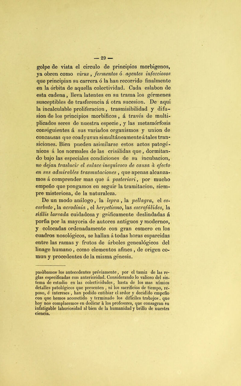 golpe de vista el círculo de principios morbígenos, ya obren como virus , fermentos ó agentes infecciosos que principian su carrera ó la ban recorrido finalmente en la órbita de aquella colectividad. Cada eslabón de esta cadena, lleva latentes en su trama los gérmenes susceptibles de trasferencia á otra sucesión. De aquí la incalculable proliferación, trasmisibilidad y difu- sión de los principios morbíficos , á través de multi- plicados seres de nuestra especie, y las metamorfosis consiguientes á sus variados organismos y unión de concausas que coadyuvan simultáneamente átales tran- siciones. Bien pueden asimilarse estos actos patogé- nicos á los normales de las crisálidas que , dormitan- do bajo las especiales condiciones de su incubación, no dejan traslucir el enlace inequívoco de causa a efecto en sus admirables trasmutaciones , que apenas alcanza- mos á comprender mas que á posteriori, por mucho empeño que pongamos en seguir la tramitación, siem- pre misteriosa, de la naturaleza. De un modo análogo , la lepra , la pella.gra, el es- corbuto , la acrodinia , el herpetismo, las escrofúlides, la sífilis larvada cuidadosa y gráficamente deslindadas á porfia por la mayoría de autores antiguos y modernos, y colocadas ordenadamente con gran esmero en los cuadros nosológicos, se hallan á todas horas esparcidas entre las ramas y frutos de árboles genealógicos del linage humano, como elementos afines , de origen co- mún y procedentes de la misma génesis. pasábamos los antecedentes previamente, por el tamiz de las re- glas especificadas con anterioridad. Considerando lo valioso del sis- tema de estudio en las colectividades, hasta de los mas nimios detalles patológicos que presenten , ni los sacrificios de tiempo, re- poso, ó intereses , han podido entibiar el ardor y decidido empeño con que hemos acometido y terminado los difíciles trabajos. que hoy nos complacemos en dedicar á los profesores, que consagran su infatigable laboriosidad al bien de la humanidad y brillo de nuestra ciencia.