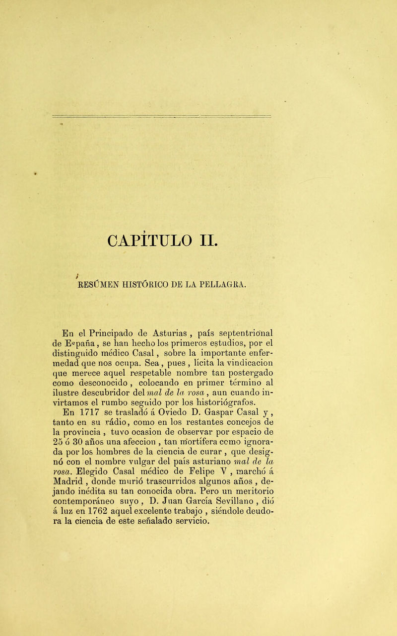 CAPITULO II / RESÚMEN HISTÓRICO DE LA PELLAGRA. En el Principado de Asturias , país septentrional de E°paña , se lian hecho los primeros estudios, por el distinguido médico Casal, sobre la importante enfer- medad que nos ocupa. Sea , pues , lícita la vindicación que merece aquel respetable nombre tan postergado como desconocido , colocando en primer término al ilustre descubridor delmaZ de la rosa , aun cuando in- virtamos el rumbo seguido por los historiógrafos. En 1717 se trasladó á Oviedo D. Gaspar Casal y , tanto en su rádio, como en los restantes concejos de la provincia , tuvo ocasión de observar por espacio de 25 ó 30 años una afección , tan mortífera como ignora- da por los hombres de la ciencia de curar , que desig- nó con el nombre vulgar del país asturiano mal de la rosa. Elegido Casal médico de Felipe Y , marchó á Madrid , donde murió trascurridos algunos años , de- jando inédita su tan conocida obra. Pero un meritorio contemporáneo suyo, D. Juan García Sevillano, dio á luz en 1762 aquel excelente trabajo , siéndole deudo- ra la ciencia de este señalado servicio.