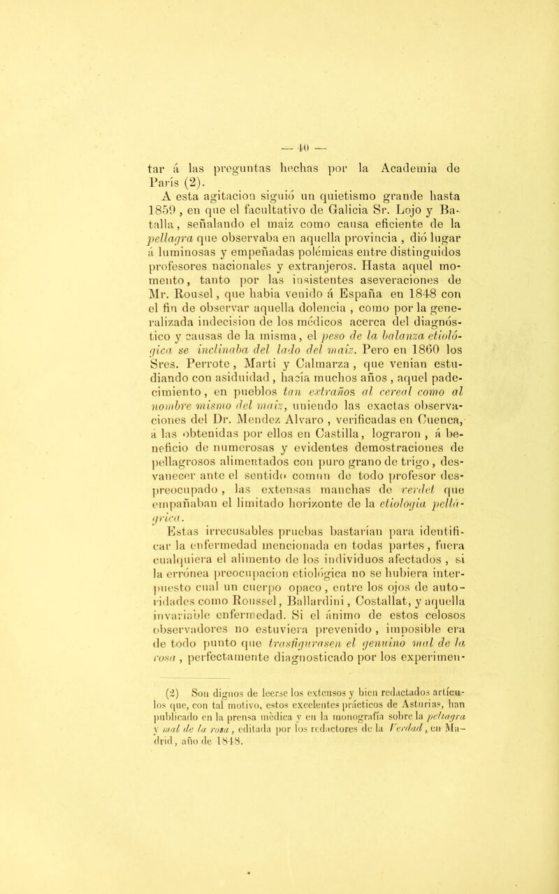 tar á las preguntas hechas por la Academia de París (2). A esta agitación siguió un quietismo grande hasta 1850 , en que el facultativo de Galicia Sr. Lojo y Ba- talla, señalando el maiz como causa eficiente de la pellagra que observaba en aquella provincia , dio lugar á luminosas y empeñadas polémicas entre distinguidos profesores nacionales y extranjeros. Hasta aquel mo- mento, tanto por las insistentes aseveraciones de Mr. Rousel, que habia venido á España en 1848 con el fin de observar aquella dolencia , como por la gene- ralizada indecisión de los médicos acerca del diagnós- tico y causas de la misma, el peso de la balanza, etnoló- gica se inclinaba del lado del maiz. Pero en 1860 los Sres. Perrote, Marti y Calmarza , que venían estu- diando con asiduidad , hacía muchos años , aquel pade- cimiento, en pueblos tan extraños al cereal como al nombre mismo del maiz, uniendo las exactas observa- ciones del Dr. Méndez Alvaro , verificadas en Cuenca, a las obtenidas por ellos en Castilla, lograron , á be- neficio de numerosas y evidentes demostraciones de pellagrosos alimentados con puro grano de trigo , des- vanecer ante el sentido común de todo profesor des- preocupado , las extensas manchas de verdét que empañaban el limitado horizonte de la etiología pella- grica. Estas irrecusables pruebas bastarían para identifi- car la enfermedad mencionada en todas partes, fuera cualquiera el alimento de los individuos afectados , si la errónea preocupación etiológica no se hubiera inter- puesto cual un cuerpo opaco, entre los ojos de auto- ridades como Ttoussel, Ballardini, Costallat, y aquella invariable enfermedad. Si el ánimo de estos celosos observadores no estuviera prevenido , imposible era de todo punto que tras figura sen el genuino mal de la rosa , perfectamente diagnosticado por los experimeu- (¿) Son dignos de leerse los extensos y bien redactados artícu- los que, con tal motivo, estos excelentes prácticos de Asturias, lian publicado en la prensa médica v en la monografía sóbrela pellagra y mal de la. rosa, editada por los redactores de la Verdad, en Ma- drid , año de 1848.