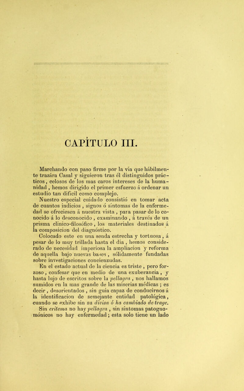 CAPITULO III Marchando con paso firme por la vía que hábilmen- te trazára Casal y siguieron tras él distinguidos prác- ticos, celosos de los mas caros intereses de la huma- nidad , hemos dirigido el primer esfuerzo á ordenar un estudio tan difícil como complejo. Nuestro especial cuidado consistió en tomar acta de cuantos indicios , signos ó síntomas de la enferme- dad se ofreciesen á nuestra vista , para pasar de lo co- nocido á lo desconocido , examinando , á través de un prisma clínico-filosófico , los materiales destinados á la composición del diagnóstico. Colocado este en una senda estrecha y tortuosa , á pesar de lo muy trillada hasta el dia , hemos conside- rado de necesidad imperiosa la ampliación y reforma de aquella bajo nuevas bases , sólidamente fundadas sobre investigaciones concienzudas. En el estado actual de la ciencia es triste , pero for- zoso , confesar que en medio de una exuberancia , y hasta lujo de escritos sobre la pellagra , nos hallamos sumidos en la mas grande de las miserias médicas ; es decir , desorientados , sin guia capaz de conducirnos á la identificación de semejante entidad patológica, cuando se exhibe sin su divisa ó ha cambiado de trage. Sin eritema no hay pellagra , sin síntomas patogno- mónicos no hay enfermedad; esta solo tiene un lado