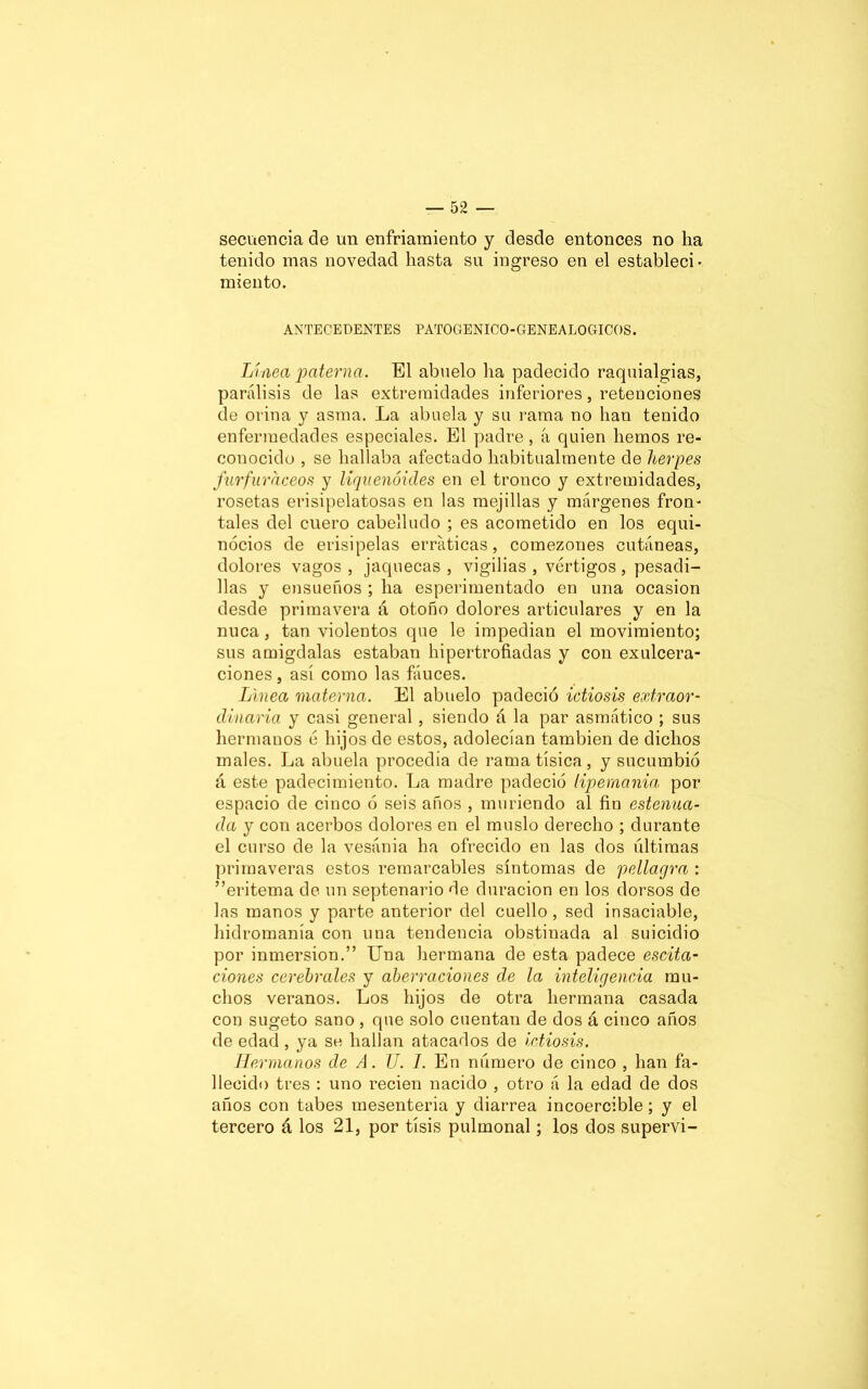 secuencia de un enfriamiento y desde entonces no lia tenido mas novedad hasta su ingreso en el estableci- miento. ANTECEDENTES PATOGENICO-GENEALOGICOS. Línea paterna. El abuelo lia padecido raquialgias, parálisis de las extremidades inferiores, retenciones de orina y asma. La abuela y su rama no lian tenido enfermedades especiales. El padre, á quien liemos re- conocido , se hallaba afectado habitualmente de herpes furfuraceos y liquenóides en el tronco y extremidades, rosetas erisipelatosas en las mejillas y márgenes fron- tales del cuero cabelludo ; es acometido en los equi- nócios de erisipelas erráticas, comezones cutáneas, dolores vagos , jaquecas , vigilias , vértigos, pesadi- llas y ensueños ; ha esperimentado en una ocasión desde primavera á otoño dolores articulares y en la nuca, tan violentos que le impedían el movimiento; sus amígdalas estaban hipertrofiadas y con exulcera- ciones, así como las fáuces. Linea materna. El abuelo padeció ictiosis extraor- dinaria y casi general, siendo á la par asmático ; sus hermanos c hijos de estos, adolecían también de dichos males. La abuela procedía de rama tísica, y sucumbió á este padecimiento. La madre padeció lipemanía por espacio de cinco ó seis años , muriendo al fin estelula- da y con acerbos dolores en el muslo derecho ; durante el curso de la vesánia ha ofrecido en las dos últimas primaveras estos remarcables síntomas de pellagra : ” eritema de un septenario de duración en los dorsos de las manos y parte anterior del cuello, sed insaciable, hidromanía con una tendencia obstinada al suicidio por inmersión.” Una hermana de esta padece escita- ciones cerebrales y aberraciones de la inteligencia mu- chos veranos. Los hijos de otra hermana casada con sugeto sano , que solo cuentan de dos á cinco años de edad , ya se hallan atacados de ictiosis. Hermanos de A. U. I. En número de cinco , han fa- llecido tres : uno recien nacido , otro á la edad de dos años con tabes mesenteria y diarrea incoercible; y el tercero á los 21, por tisis pulmonal; los dos supervi-