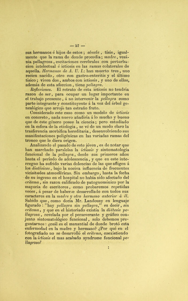 sus hermanos é hijos de estos ; abuela , tisis, igual- mente que la rama de donde procedía; madre , vesa- nia pellagrosa , oscitaciones cerebrales con perturba- ción intelectual é ictiosis en las ramas colaterales de aquella. Hermanos de A. TJ. I.: han muerto tres, uno recien nacido, otro con gastro-enteritis y el último tísico ; viven dos , ambos con ictiosis , y uno de ellos, además de esta afección , tiene pellagra. Reflexiones. El retrato de esta ictiosis no tendría razón de ser, para ocupar un lugar importante en el trabajo presente , á no intervenir la pellagra como parte integrante y constituyente á la vez del árbol ge- nealógico que arrojó tan estrado fruto. Considerado este caso como un modelo de ictiosis en concreto, nada nuevo añadiría á lo mucho y bueno que de este género posee la ciencia; pero estudiado en la esfera de la etiología, se vé de un modo claro la trasferencia morbífica hereditaria , desenvolviendo sus manifestaciones poligénicas en las variadas ramas del tronco que le diera origen. Analizando el pasado de este joven , es de notar que han marchado paralelas la ictiosis y sintomatología funcional de la pellagra, desde sus primeros años hasta el período de adolescencia, y que en este inte- rregno ha sufrido varias dolencias de las que afligen á los diatésicos, bajo la nociva influencia de frecuentes vicisitudes atmosféricas. Sin embargo, hasta la fecha de su ingreso en el hospital no había sido afectado del eritema, sin razón calificado de patognomónico por la mayoría de escritores, como probaremos repetidas veces, á pesar de haberse desarrollado con todos sus caracteres en la madre y otro hermano anterior á él. Sabido que, como decía Mr. Landouzy en lenguaje figurado: ”hay pellagra sin pellagra,” es decir, sin eritema, y que en el historiado existía la diátesis pe- llagrosa, revelada por el perseverante y gráfico con- junto sintomatológico funcional , solo debemos pre- guntarnos : ¿cuál es el manantial de donde brotó está enfermedad en la madre y hermano? ¿Por qué en el fotografiado no se desarrolló el eritema, coexistiendo con la ictiosis el mas acabado syndrome funcional pe- llagroso?