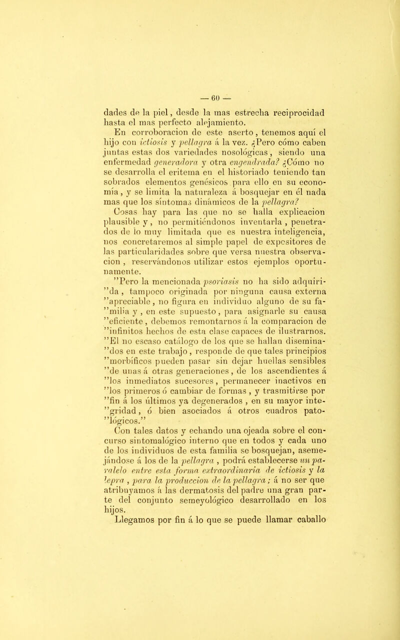 darles de la piel, desde la mas estrecha reciprocidad hasta el mas perfecto alejamiento. En corroboración de este aserto, tenemos aquí el hijo con ictiosis y pellagra á la vez. ¿Pero cómo caben juntas estas dos variedades nosológicas , siendo una enfermedad generadora y otra engendrada? ¿Cómo no se desarrolla el eritema en el historiado teniendo tan sobrados elementos genésicos para ello en su econo- mía , y se limita la naturaleza á bosquejar en él nada mas que los síntomas dinámicos de la pellagra? Cosas hay para las que no se halla explicación plausible y, no permitiéndonos inventarla, penetra- dos de lo muy limitada que es nuestra inteligencia, nos concretaremos al simple papel de expositores de las particularidades sobre que versa nuestra observa- ción , reservándonos utilizar estos ejemplos oportu- namente. Pero la mencionada psoriasis no ha sido adquiri- da , tampoco originada por ninguna causa externa ”apreciable, no figura en individuo alguno de su fa- ” m i 1 i a y , en este supuesto , para asignarle su causa eficiente , debemos remontarnos á la comparación de infinitos hechos de esta clase capaces de ilustrarnos. El no escaso catálogo de los que se hallan disemina- dlos en este trabajo , responde de que tales principios morbíficos pueden pasar sin dejar huellas sensibles de unasá otras generaciones, de los ascendientes á los inmediatos sucesores, permanecer inactivos en los primeros ó cambiar de formas , y trasmitirse por fin á los últimos ya degenerados , en su mayor inte- gridad , ó bien asociados á otros cuadros pato- lógicos. Con tales datos y echando una ojeada sobre el con- curso sintomalógico interno que en todos y cada uno de los individuos de esta familia se bosquejan, aseme- jándose á los de la pellagra , podrá establecerse un pa- ralelo entre esta: forma extraordinaria de ictiosis y la lepra , para la producción de la pellagra; á no ser que atribuyamos á las dermatosis del padre una gran par- te del conjunto semeyológico desarrollado en los hijos. Llegamos por fin á lo que se puede llamar caballo