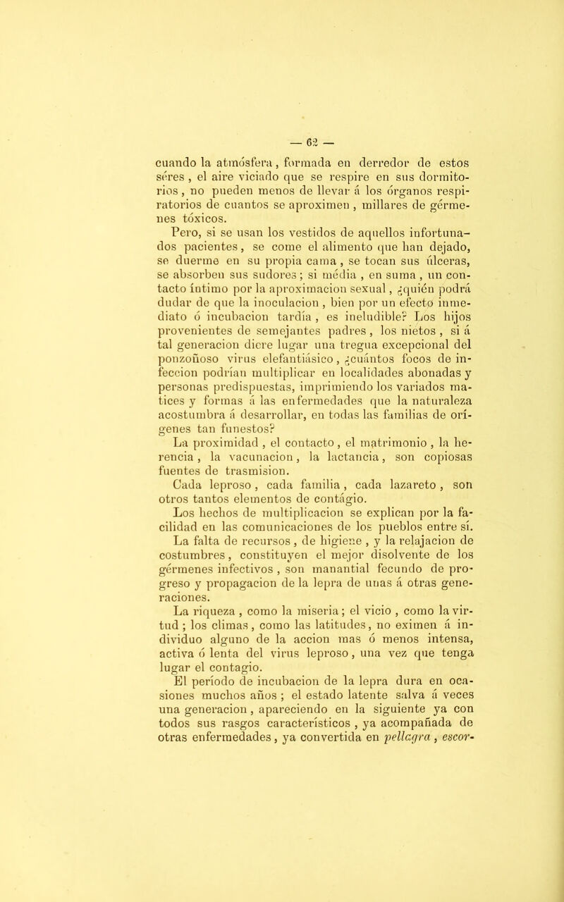 cuando la atmósfera, formada en derredor de estos seres , el aire viciado que se respire en sus dormito- rios , no pueden menos de llevar á los órganos respi- ratorios de cuantos se aproximen , millares de gérme- nes tóxicos. Pero, si se usan los vestidos de aquellos infortuna- dos pacientes, se come el alimento que han dejado, se duerme en su propia cama , se tocan sus úlceras, se absorben sus sudores; si media , en suma , un con- tacto íntimo por la aproximación sexual, ¿quién podrá dudar de que la inoculación , bien por un efecto inme- diato ó incubación tardía , es ineludible? Los hijos provenientes de semejantes padres, los nietos , si á tal generación diere lugar una tregua excepcional del ponzoñoso virus elefantiásico, ¿cuántos focos de in- fección podrían multiplicar en localidades abonadas y personas predispuestas, imprimiendo los variados ma- tices y formas á las enfermedades que la naturaleza acostumbra á desarrollar, en todas las familias de orí- genes tan funestos? La proximidad , el contacto , el matrimonio , la he- rencia , la vacunación, la lactancia, son copiosas fuentes de trasmisión. Cada leproso , cada familia, cada lazareto , son otros tantos elementos de contágio. Los hechos de multiplicación se explican por la fa- cilidad en las comunicaciones de los pueblos entre sí. La falta de recursos, de higiene , y la relajación de costumbres, constituyen el mejor disolvente de los gérmenes infectivos , son manantial fecundo de pro- greso y propagación de la lepra de unas á otras gene- raciones. La riqueza , como la miseria; el vicio , como la vir- tud ; los climas, como las latitudes, no eximen á in- dividuo alguno de la acción mas ó menos intensa, activa ó lenta del virus leproso, una vez que tenga lugar el contagio. El período de incubación de la lepra dura en oca- siones muchos años ; el estado latente salva á veces una generación, apareciendo en la siguiente ya con todos sus rasgos característicos , ya acompañada de otras enfermedades, ya convertida en pellcgra , escor-