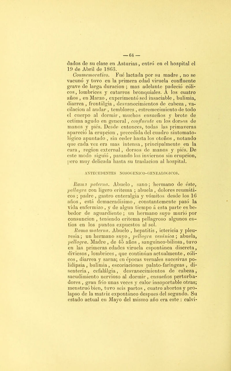 dados de su clase en Asturias, entró en el hospital el 19 de Abril de 1863. Conmemorativo. Fue lactada por su madre , no se vacunó y tuvo en la primera edad viruela confluente grave de larga duración ; mas adelante padeció cóli- cos, lombrices y catarros bronquiales. A los cuatro años , en Marzo , experimentó sed insaciable , bulimia, diarrea , frontálgia , desvanecimientos de cabeza , va- cilación al andar , temblores , estremecimiento de todo el cuerpo al dormir , muchos ensueños y brote de ectima agudo en general, confluente en los dorsos de manos y pies. Desde entonces, todas las primaveras apareció la erupción , precedida del cuadro sintomato- lógico apuntado , sin ceder hasta los otoños , notando que cada vez era mas intensa, principalmente en la cara, región external, dorsos de manos y pies. De este modo siguió , pasando los inviernos sin erupción, pero muy delicada hasta su traslación al hospital. ANTECEDENTES NOSOGENICO-GENEALOGJCOS. Rama paterna. Abuelo, sano; hermano de éste, pellagra con ligero eritema ; abuela , dolores reumáti- cos ; padre , gastro enteralgia y vómitos desde los 16 años, está demacradísimo, constantemente pasó la vida enfermizo, y de algún tiempo á esta parte es be- bedor de aguardiente ; un hermano suyo murió por consunción , teniendo eritema pellagroso algunos es- tíos en los puntos expuestos al sol. Rama materna. Abuelo , hepatitis , ictericia y pleu- resía; un hermano suyo, pellagra vesánica; abuela, pellagra. Madre , de 45 años , sanguíneo-biliosa, tuvo en las primeras edades viruela espontánea discreta, diviesos , lombrices , que continúan actualmente , cóli- cos, diarrea y sarna; en épocas vernales sucesivas po- lidipsia , bulimia , escoriaciones palato-faríngeas , di- sentería , cefalálgia, desvanecimientos de cabeza, sacudimiento nervioso al dormir , ensueños perturba- dores , gran frío unas veces y calor insoportable otras; menstruo bien, tuvo seis partos , cuatro abortos y pro- lapso de la matriz expontáneo después del segundo. Su estado actual en Mayo del mismo año era este : calvi-