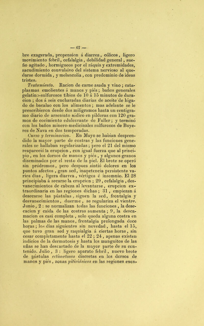 bre exagerada, propensión á diarrea, cólicos, ligero movimiento febril, cefalalgia , debilidad general, sue- ño agitado , hormigueos por el raquis y extremidades, sacudimiento convulsivo del sistema nervioso al que- darse dormida , y melancolía , con predominio de ideas tristes. Tratamiento. Ración de carne asada y vino ; cata- plasmas emolientes á manos y pies; baños generales gelatino-sulfurosos tibios de 10 á 15 minutos de dura- ción ; dos á seis cucharadas diarias de aceite de híga- do de bacalao con los alimentos; mas adelante se le prescribieron desde dos miligramos hasta un centigra- mo diario de arsemato sódico en píldoras con 120 gra- mos de cocimiento edulcorante de Fuller; y terminó con los baños minero-medicinales sulfurosos de Buye- res de Nava en dos temporadas. Curso y terminación. En Mayo se hablan despren- dido la mayor parte de costras y las funciones gene- rales se hallaban regularizadas; pero el 21 del mismo reapareció Ja erupción , con igual fuerza que al princi- pio , en los dorsos de manos y pies , y algunos granos diseminados por el resto de la piel. El brote se operó sin pródromos, pero después sintió dolores en los puntos afectos , gran sed, inapetencia persistente va- rios dias , ligera diarrea , vértigos é insomnio. El 28 principiaba á secarse la erupción ; 29 , cefalalgia , des- vanecimientos de cabeza al levantarse , erupción ex- traordinaria en las regiones dichas ; 81 , empiezan á desecarse las pústulas, siguen la sed, frontalgia y desvanecimientos, duerme, se regulariza el vientre. Junio, 2 : se normalizan todas las funciones , la dese- cación y caida de las costras aumenta ; 9, la desca- mación es casi completa , solo queda alguna costra en las palmas de las manos, frontalgia prolongada doce horas ; los dias siguientes sin novedad , hasta el 15, que tuvo gran sed y raquialgia á ciertas horas, sin cesar completamente hasta el 22 ; 24, apenas existen indicios de la dermatosis y hasta los manguitos de las uñas se han descartado de la mayor parte de su con- tenido. J alio , 3 : ligero aparato febril , nuevo brote de pústulas edwwtosas discretas en los dorsos de manos y pies , zonas pitiriásicas en las regiones exen-