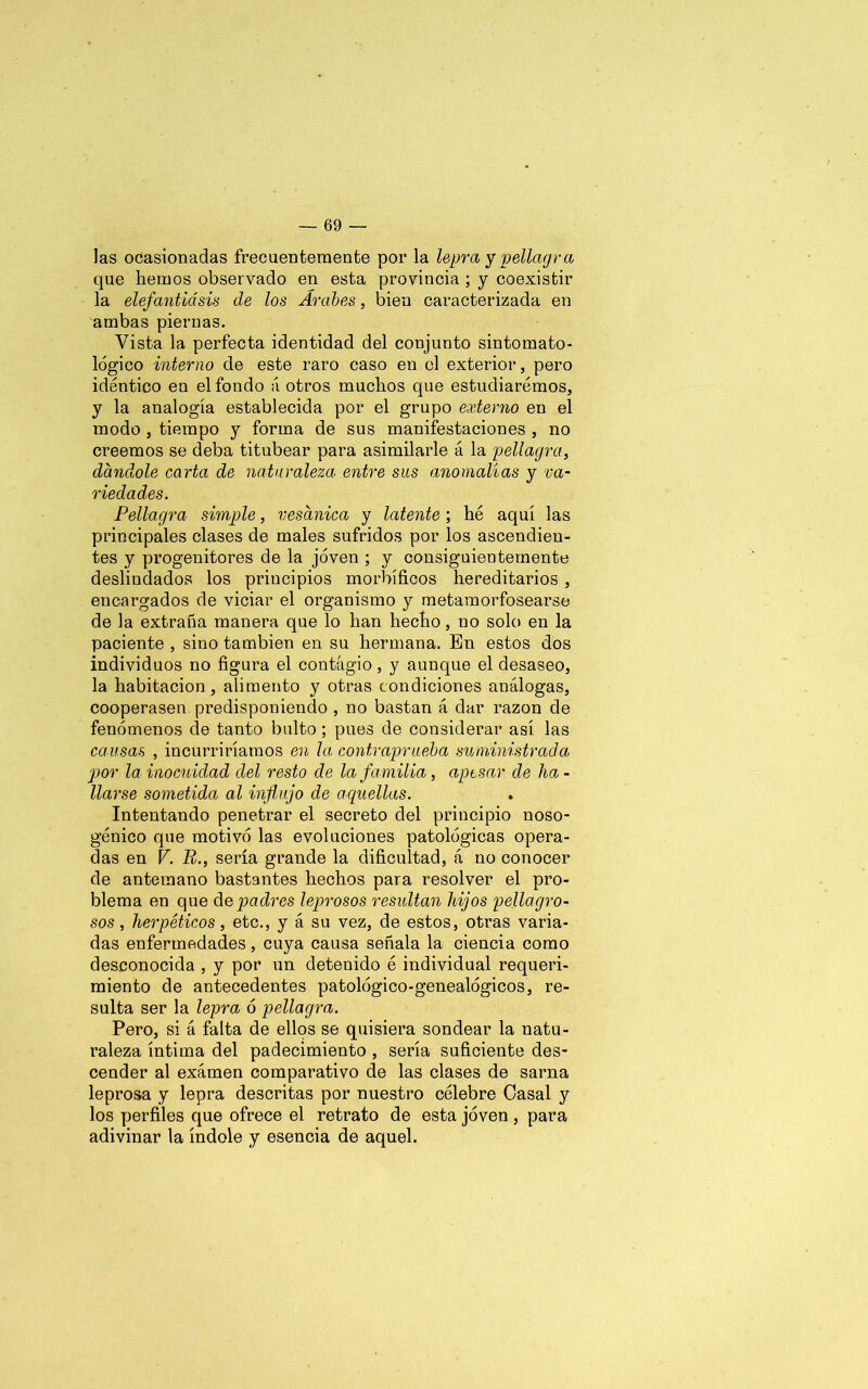 las ocasionadas frecuentemente por la lepra y pellagra que hemos observado en esta provincia ; y coexistir la elefantiásis de los Árabes, bien caracterizada en ambas piernas. Vista la perfecta identidad del conjunto sintomato- lógico interno de este raro caso en el exterior, pero idéntico en el fondo á otros muchos que estudiaremos, y la analogía establecida por el grupo externo en el modo , tiempo y forma de sus manifestaciones , no creemos se deba titubear para asimilarle á la pellagra, dándole carta de naturaleza entre sus anomalías y va- riedades. Pellagra simple, vesánica y latente ; hé aquí las principales clases de males sufridos por los ascendien- tes y progenitores de la joven ; y consiguientemente deslindados los principios morbíficos hereditarios , encargados de viciar el organismo y metamorfosearse de la extraña manera que lo han hecho, no solo en la paciente , sino también en su hermana. En estos dos individuos no figura el contagio, y aunque el desaseo, la habitación, alimento y otras condiciones análogas, cooperasen predisponiendo , no bastan á dar razón de fenómenos de tanto bulto; pues de considerar así las causas , incurriríamos en la contraprueba suministrada, por la inocuidad del resto de la familia, aptsar de ha - liarse sometida al influjo de aquellas. Intentando penetrar el secreto del principio noso- génico que motivó las evoluciones patológicas opera- das en V. R., sería grande la dificultad, á no conocer de antemano bastantes hechos para resolver el pro- blema en que de padres leprosos residían hijos pellagro- sos, herpéticos, etc., y á su vez, de estos, otras varia- das enfermedades, cuya causa señala la ciencia como desconocida , y por un detenido é individual requeri- miento de antecedentes patológico-genealógicos, re- sulta ser la lepra ó pellagra. Pero, si á falta de ellos se quisiera sondear la natu- raleza íntima del padecimiento , sería suficiente des- cender al examen comparativo de las clases de sarna leprosa y lepra descritas por nuestro célebre Casal y los perfiles que ofrece el retrato de esta joven , para adivinar la índole y esencia de aquel.