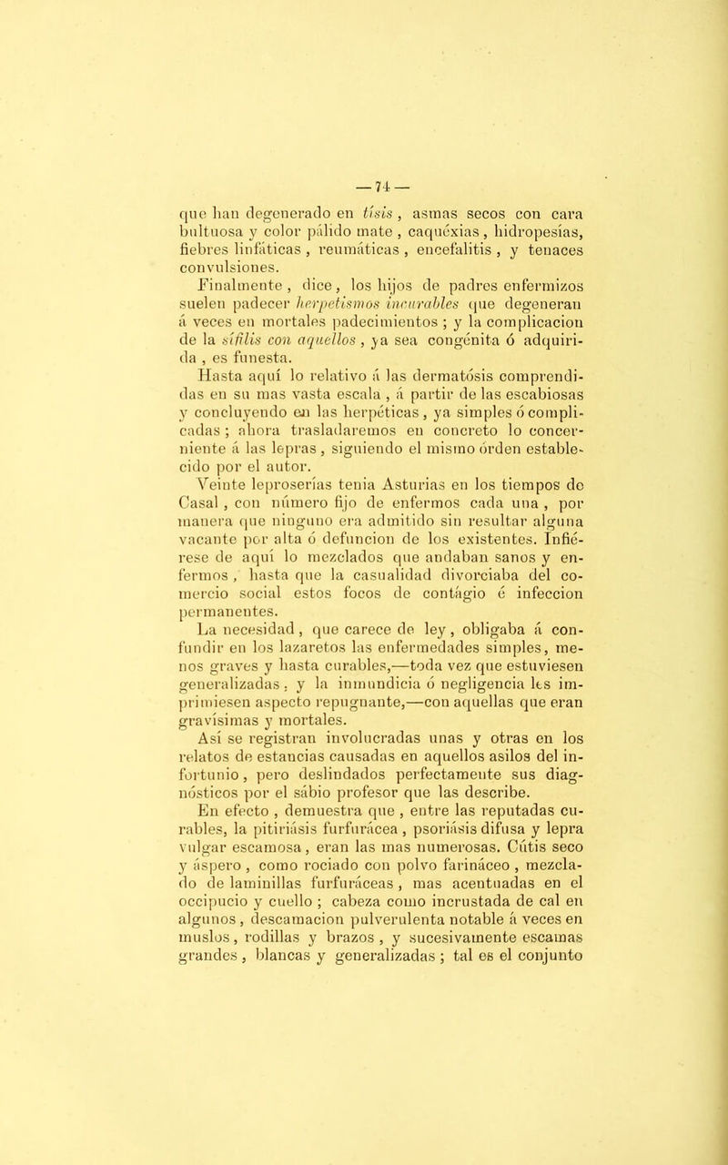 que han degenerado en tisis , asmas secos con cara bultuosa y color pálido mate , caquexias, hidropesías, fiebres linfáticas , reumáticas , encefalitis , y tenaces convulsiones. Finalmente, dice, los hijos de padres enfermizos suelen padecer hermetismos incurables (pie degeneran á veces en mortales padecimientos ; y la complicación de la siñlis con aquellos , ya sea congénita ó adquiri- da , es funesta. Hasta aquí lo relativo á las dermatosis comprendi- das en su mas vasta escala , á partir de las escabiosas y concluyendo en las herpétioas, ya simples 6 compli- cadas ; ahora trasladaremos en concreto lo concer- niente á las lepras, siguiendo el mismo orden estable- cido por el autor. Veinte leproserías tenia Asturias en los tiempos de Casal , con número fijo de enfermos cada una , por manera (pie ninguno era admitido sin resultar alguna vacante por alta ó defunción de los existentes. Infié- rese de aquí lo mezclados que andaban sanos y en- fermos , hasta que la casualidad divorciaba del co- mercio social estos focos de contagio ó infección permanentes. La necesidad , que carece de ley, obligaba á con- fundir en los lazaretos las enfermedades simples, me- nos graves y hasta curables,—toda vez que estuviesen generalizadas. y la inmundicia ó negligencia los im- primiesen aspecto repugnante,—con aquellas que eran gravísimas y mortales. Así se registran involucradas unas y otras en los relatos de estancias causadas en aquellos asilos del in- fortunio, pero deslindados perfectamente sus diag- nósticos por el sabio profesor que las describe. En efecto , demuestra que , entre las reputadas cu- rables, la pitiriásis furfurácea , psoriasis difusa y lepra vulgar escamosa, eran las mas numerosas. Cutis seco y áspero , como rociado con polvo farináceo , mezcla- do de laminillas furfuráceas , mas acentuadas en el occipucio y cuello ; cabeza como incrustada de cal en algunos , descamación pulverulenta notable h veces en muslos, rodillas y brazos, y sucesivamente escamas grandes , blancas y generalizadas ; tal es el conjunto