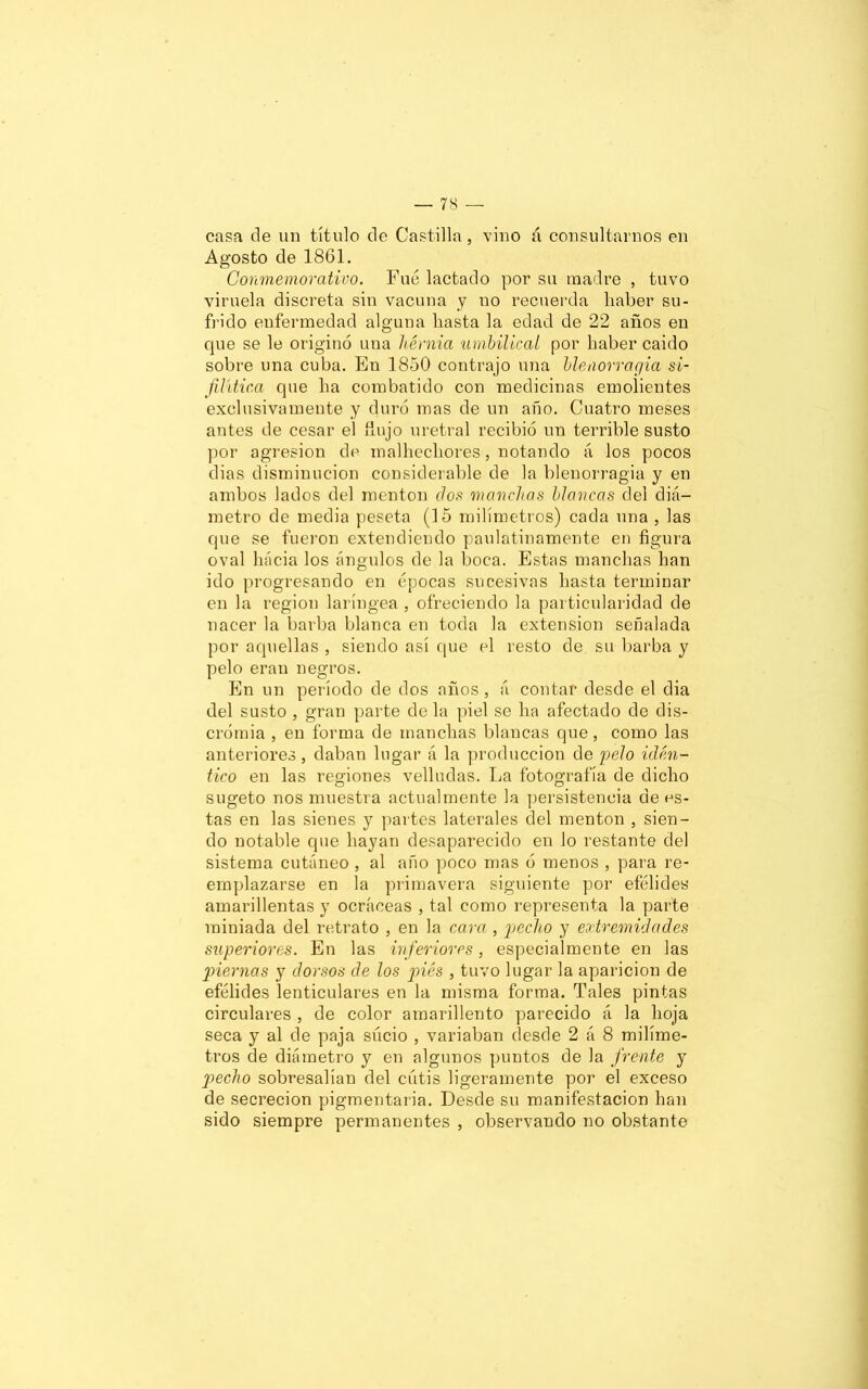 casa de un título de Castilla, vino á consultarnos en Agosto de 1861. Conmemorativo. Fue lactado por su madre , tuvo viruela discreta sin vacuna y no recuerda haber su- frido enfermedad alguna hasta la edad de 22 años en que se le originó una hernia 'umbilical por haber caído sobre una cuba. En 1850 contrajo una blenorragia si- filítica que ha combatido con medicinas emolientes exclusivamente y duró mas de un año. Cuatro meses antes de cesar el flujo uretral recibió un terrible susto por agresión de malhechores, notando á los pocos dias disminución considerable de la blenorragia y en ambos lados del mentón dos manchas blancas del diá- metro de media peseta (15 milímetros) cada una , las que se fueron extendiendo paulatinamente en figura oval hacia los ángulos de la boca. Estas manchas han ido progresando en épocas sucesivas hasta terminar en la región laríngea , ofreciendo la particularidad de nacer la barba blanca en toda la extensión señalada por aquellas , siendo así que el resto de su barba y pelo eran negros. En un período de dos años, á contar desde el clia del susto , gran parte déla piel se ha afectado de dis- crómia , en forma de manchas blancas que, como las anteriores, daban lugar á la producción de pelo idén- tico en las regiones velludas. La fotografía de dicho sugeto nos muestra actualmente la persistencia dees- tas en las sienes y partes laterales del mentón , sien- do notable que hayan desaparecido en lo restante del sistema cutáneo , al año poco mas ó menos , para re- emplazarse en la primavera siguiente por efélides amarillentas y ocráceas , tal como representa la parte miniada del retrato , en la cara , pecho y extremidades superiores. En las inferiores, especialmente en las piernas y dorsos de los piés , tuvo lugar la aparición de efélides lenticulares en la misma forma. Tales pintas circulares , de color amarillento parecido á la hoja seca y al de paja sucio , variaban desde 2 á 8 milíme- tros de diámetro y en algunos puntos de la frente y pecho sobresalían del cutis ligeramente por el exceso de secreción pigmentaria. Desde su manifestación han sido siempre permanentes , observando no obstante