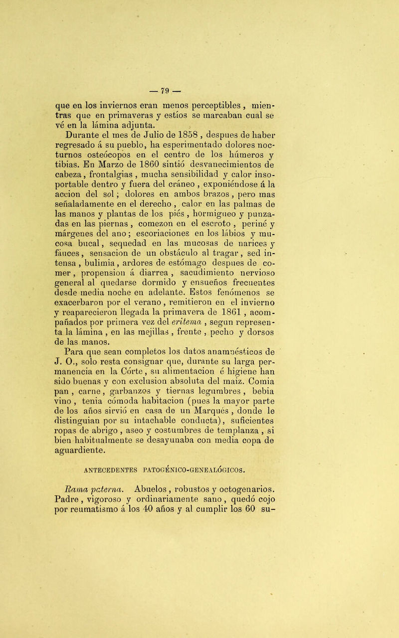 que en los inviernos eran menos perceptibles , mien- tras que en primaveras y estíos se marcaban cual se vé en la lámina adjunta. Durante el mes de Julio de 1858 , después de haber regresado á su pueblo, ha esperimentado dolores noc- turnos osteócopos en el centro de los húmeros y tibias. En Marzo de 1860 sintió desvanecimientos de cabeza, frontalgias , mucha sensibilidad y calor inso- portable dentro y fuera del cráneo , exponiéndose á la acción del sol; dolores en ambos brazos , pero mas señaladamente en el derecho , calor en las palmas de las manos y plantas de los pies , hormigueo y punza- das en las piernas , comezón en el escroto , periné y márgenes del ano; escoriaciones en los lábios y mu- cosa bucal, sequedad en las mucosas de narices y fáuces, sensación de un obstáculo al tragar, sed in- tensa , bulimia , ardores de estómago después de co- mer , propensión á diarrea , sacudimiento nervioso general al quedarse dormido y ensueños frecuentes desde media noche en adelante. Estos fenómenos se exacerbaron por el verano, remitieron en el invierno y reaparecieron llegada la primavera de 1861 , acom- pañados por primera vez del eritema , según represen- ta la lámina , en las mejillas , frente , pecho y dorsos de las manos. Para que sean completos los datos anamuésticos de J. O., solo resta consignar que, durante su larga per- manencia en la Córte, su alimentación é higiene han sido buenas y con exclusión absoluta del inaiz. Gomia pan , carne, garbanzos y tiernas legumbres , bebía vino , tenia cómoda habitación (pues la mayor parte de los años sirvió en casa de un Marqués , donde le distinguían por su intachable conducta), suficientes ropas de abrigo , aseo y costumbres de templanza , si bien habitualmente se desayunaba con media copa de aguardiente. ANTECEDENTES PATOGEN1C0-GENE ALÓGICOS. Rama paterna. Abuelos , robustos y octogenarios. Padre , vigoroso y ordinariamente sano , quedó cojo por reumatismo á los 40 años y al cumplir los 60 su-