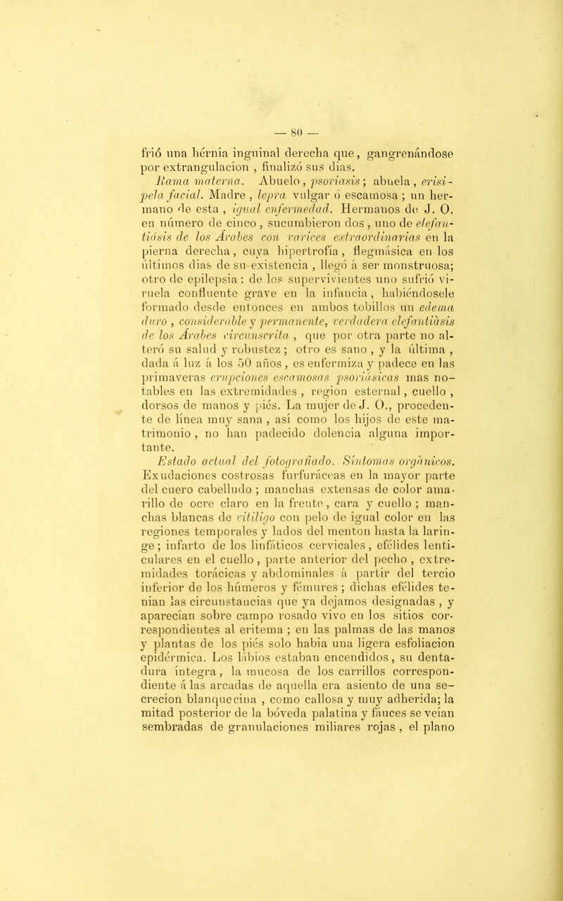 frió una hernia inguinal derecha que, gangrenándose por extrangulacion , finalizó sus dias. llama materna. Abuelo , psoriasis; abuela, erisi- pela facial. Madre , lepra vulgar o escamosa ; un her- mano de esta , igual enfermedad. Hermanos de J. O. en número de cinco , sucumbieron dos , uno de elefan- tiasis de los Arabes con carices extraordinarias en la pierna derecha, cuya hipertrofia, flegmásica en los últimos dias de su existencia , llegó íi ser monstruosa; otro de epilepsia : de los supervivientes uno sufrió vi- ruela confluente grave en la infancia , habiéndosele formado desde entonces en ambos tobillos un edema duro , considerable y permanente, verdadera elefantiasis de los Árabes circunscrita , que por otra parte no al- teró su salud y robustez ; otro es sano , y la última , dada ¡i luz á los 50 anos, es enfermiza y padece en las primaveras erupciones escamosas psoriá sicas mas no- tables en las extremidades , región esternal, cuello , dorsos de manos y pies. La mujer de J. O., proceden- te de línea muy sana , así como los hijos de este ma- trimonio , no han padecido dolencia alguna impor- tante. Estado actual del fotografiado. Síntomas orgánicos. Exudaciones costrosas furfuráceas en la mayor parte del cuero cabelludo ; manchas extensas de color ama- rillo de ocre claro en la frente, cara y cuello ; man- chas blancas de vitÍligo con pelo de igual color en las regiones temporales y lados del mentón hasta la larin- ge ; infarto de los linfáticos cervicales, efélides lenti- culares en el cuello, parte anterior del pecho , extre- midades torácicas y abdominales a partir del tercio inferior de los húmeros y fémures; dichas efélides te- nían las circunstancias que ya dejamos designadas , y aparecían sobre campo rosado vivo en los sitios cor- respondientes al eritema ; en las palmas de las manos y plantas de los piés solo habia una ligera esfoliacion epidérmica. Los Libios estaban encendidos, su denta- dura íntegra, la mucosa de los carrillos correspon- diente á las arcadas de aquella era asiento de una se- creción blanquecina , como callosa y muy adherida; la mitad posterior de la bóveda palatina y fauces se veían sembradas de granulaciones miliares rojas , el plano