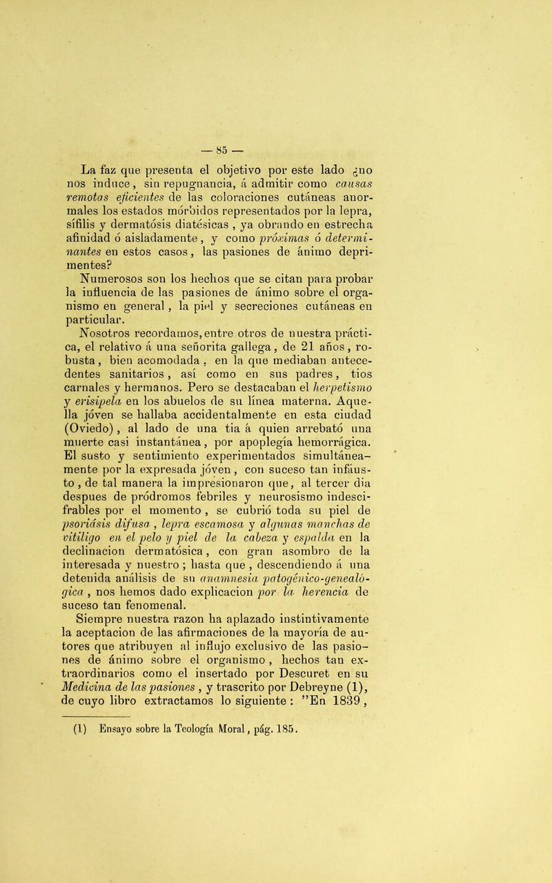 La faz que presenta el objetivo por este lado ¿no nos induce, sin repugnancia, á admitir como causas remotas eficientes de las coloraciones cutáneas anor- males los estados mórbidos representados por la lepra, sífilis y dermatosis diatésicas , ya obrando en estrecha afinidad ó aisladamente, y como próximas ó determi- nantes en estos casos, las pasiones de ánimo depri- mentes? Numerosos son los hechos que se citan para probar la influencia de las pasiones de ánimo sobre el orga- nismo en general, la piel y secreciones cutáneas en particular. Nosotros recordamos,entre otros de nuestra prácti- ca, el relativo á una señorita gallega, de 21 años, ro- busta, bien acomodada, en la que mediaban antece- dentes sanitarios, así como en sus padres, tíos carnales y hermanos. Pero se destacaban el hermetismo y erisipela en los abuelos de su línea materna. Aque- lla joven se hallaba accidentalmente en esta ciudad (Oviedo), al lado de una tía á quien arrebató una muerte casi instantánea, por apoplegía hemorrágica. El susto y sentimiento experimentados simultánea- mente por la expresada joven , con suceso tan infáus- to , de tal manera la impresionaron que, al tercer dia después de pródromos febriles y neurosismo indesci- frables por el momento , se cubrió toda su piel de psoriasis difusa , lepra escamosa y algunas manchas de vitÍligo en el pelo y piel de la cabeza y espalda en la declinación dermatósica, con gran asombro de la interesada y nuestro ; hasta que , descendiendo á una detenida análisis de su anamnesia patogénico-genealó- gica , nos hemos dado explicación por la herencia de suceso tan fenomenal. Siempre nuestra razón ha aplazado instintivamente la aceptación de las afirmaciones de la mayoría de au- tores que atribuyen al influjo exclusivo de las pasio- nes de ánimo sobre el organismo , hechos tan ex- traordinarios como el insertado por Descuret en su Medicina de las pasiones , y trascrito por Debreyne (1), de cuyo libro extractamos lo siguiente : ”En 1839, (1) Ensayo sobre la Teología Moral, pág. 185.