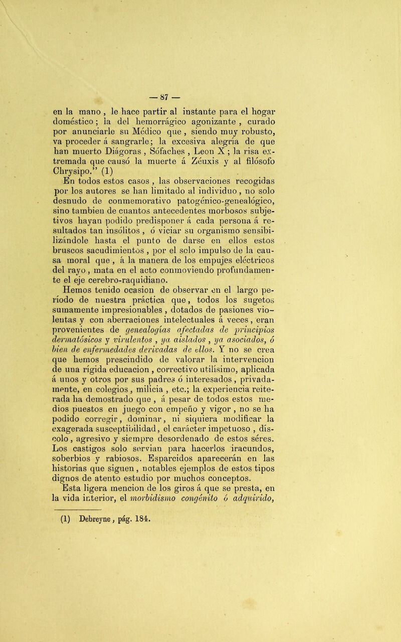 — Si- en la mano , le hace partir al instante para el hogar doméstico; la del hemorrágico agonizante , curado por anunciarle su Médico que , siendo muy robusto, va proceder á sangrarle; la excesiva alegría de que han muerto Diágoras , Sófaches , León X ; la risa ex- tremada que causó la muerte á Zéuxis y ai filósofo Chrysipo.” (1) En todos estos casos , las observaciones recogidas por los autores se han limitado al individuo, no solo desnudo de conmemorativo patogénico-genealógico, sino también de cuantos antecedentes morbosos subje- tivos hayan podido predisponer á cada persona á re- sultados tan insólitos , ó viciar su organismo sensibi- lizándole hasta el punto de darse en ellos estos bruscos sacudimientos , por el solo impulso de la cau- sa moral que , á la manera de los empujes eléctricos del rayo, mata en el acto conmoviendo profundamen- te el eje cerebro-raquidiano. Hemos tenido ocasión de observar en el largo pe- ríodo de nuestra práctica que, todos los sugetos sumamente impresionables , dotados de pasiones vio- lentas y con aberraciones intelectuales á veces, eran provenientes de genealogías afectadas de principios dermatósicos y virulentos , ya aislados , ya asociados, ó bien de enfermedades derivadas de dios. Y no se crea que hemos prescindido de valorar la intervención de una rígida educación , correctivo útilísimo, aplicada á unos y otros por sus padres ó interesados, privada- mente, en colegios, milicia , etc.; la experiencia reite- rada ha demostrado que , á pesar de todos estos me- dios puestos en juego con empeño y vigor , no se ha podido corregir, dominar, ni siquiera modificar la exagerada susceptibilidad, el carácter impetuoso , dís- colo, agresivo y siempre desordenado de estos séres. Los castigos solo servían para hacerlos iracundos, soberbios y rabiosos. Esparcidos aparecerán en las historias que siguen, notables ejemplos de estos tipos dignos de atento estudio por muchos conceptos. Esta ligera mención de los giros á que se presta, en la vida interior, el morbidismo congénito ó adquirido, (1) Debreyne, pág. 184.