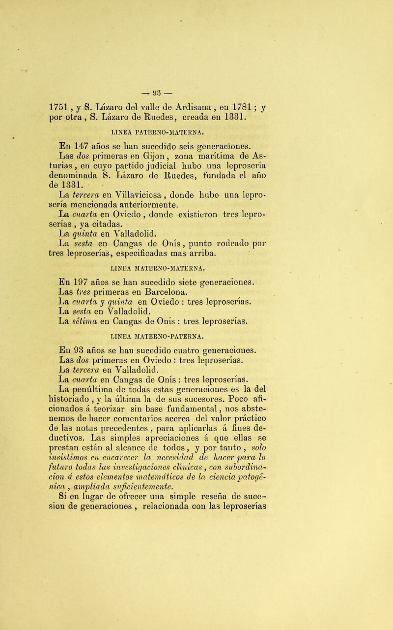 1751, y S. Lázaro del valle de Ardisana, en 1781 ; y por otra , S. Lázaro de Ruedes, creada en 1381. LINEA PATERNO-MATERNA. En 147 años se lian sucedido seis generaciones. Las dos primeras en Gijon , zona marítima de As- turias , en cuyo partido judicial hubo una leprosería denominada S. Lázaro de Ruedes, fundada el año de 1331. La tercera en Villaviciosa, donde hubo una lepro- sería mencionada anteriormente. La cuarta en Oviedo , donde existieron tres lepro- serías , ya citadas. La quinta en Valladolid. La sesta en Cangas de Onís , punto rodeado por tres leproserías, especificadas mas arriba. LINEA MATERNO-MATERNA. En 197 años se han sucedido siete generaciones. Las tres primeras en Barcelona. La cuarta y quinta en Oviedo : tres leproserías. La sesta en Valladolid. La sétima en Cangas de Onís : tres leproserías. LINEA MATERNO-PATERNA. En 93 años se han sucedido cuatro generaciones. Las dos primeras en Oviedo : tres leproserías. La tercera en Valladolid. La cuarta en Cangas de Onís: tres leproserías. La penúltima de todas estas generaciones es la del historiado , y la última la de sus sucesores. Poco afi- cionados á teorizar sin base fundamental, nos abste- nemos de hacer comentarios acerca del valor práctico de las notas precedentes , para aplicarlas á fines de- ductivos. Las simples apreciaciones á que ellas se prestan están al alcance de todos, y por tanto , solo insistimos en encarecer la necesidad de hacer para lo futuro todas las investigaciones clínicas, con subordina- ción á estos elementos matemáticos de la ciencia patogé- nica , ampliada suficientemente. Si en lugar de ofrecer una simple reseña de suce- sión de generaciones , relacionada con las leproserías