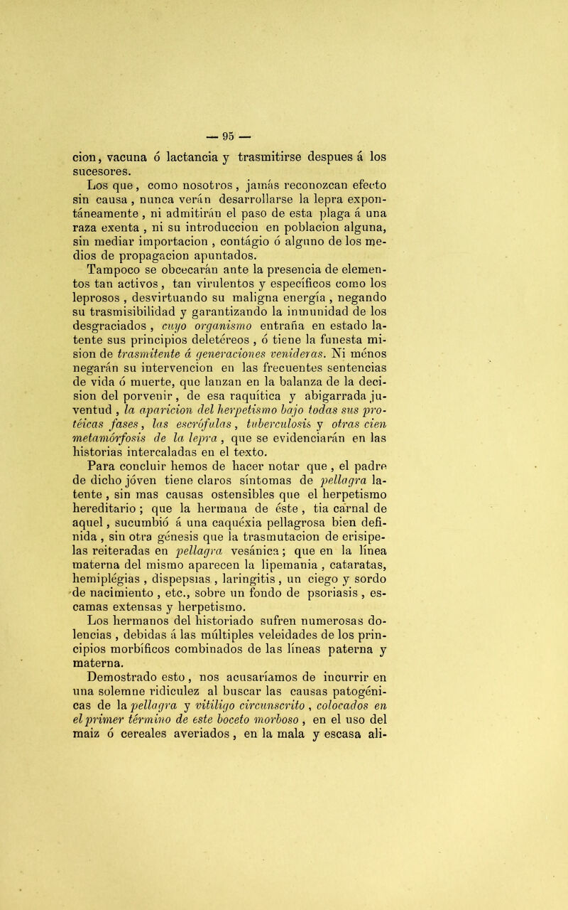 cion, vacuna 6 lactancia y trasmitirse después á los sucesores. Los que , como nosotros , jamás reconozcan efecto sin causa, nunca verán desarrollarse la lepra expon- tánearaente , ni admitirán el paso de esta plaga á una raza exenta , ni su introducción en población alguna, sin mediar importación , contagio 6 alguno de los me- dios de propagación apuntados. Tampoco se obcecarán ante la presencia de elemen- tos tan activos , tan virulentos y específicos como los lepi’osos , desvirtuando su maligna energía , negando su trasmisibilidad y garantizando la inmunidad de los desgraciados , cuyo organismo entraña en estado la- tente sus principios deletéreos , 6 tiene la funesta mi- sión de trasmitente á generaciones venideras. Ni menos negarán su intervención en las frecuentes sentencias de vida ó muerte, que lanzan en la balanza de la deci- sión del porvenir, de esa raquítica y abigarrada ju- ventud , la aparición del herpetismo bajo todas sus pro- téicas fases, las escrófulas, tuberculosis y otras cien metamorfosis de la lepra , que se evidenciarán en las historias intercaladas en el texto. Para concluir hemos de hacer notar que , el padre de dicho joven tiene claros síntomas de pellagra la- tente , sin mas causas ostensibles que el herpetismo hereditario ; que la hermana de éste , tia carnal de aquel, sucumbió á una caquexia pellagrosa bien defi- nida , sin otra génesis que la trasmutación de erisipe- las reiteradas en pellagra vesánica; que en la línea materna del mismo aparecen la lipemanía , cataratas, hemiplégias , dispepsias , laringitis , un ciego y sordo de nacimiento , etc., sobre un fondo de psoriasis , es- camas extensas y herpetismo. Los hermanos del historiado sufren numerosas do- lencias , debidas á las múltiples veleidades de los prin- cipios morbíficos combinados de las líneas paterna y materna. Demostrado esto, nos acusaríamos de incurrir en una solemne ridiculez al buscar las causas patogéni- cas de la pellagra y vitÍligo circunscrito , colocados en el primer término de este boceto morboso , en el uso del maiz ó cereales averiados, en la mala y escasa ali-