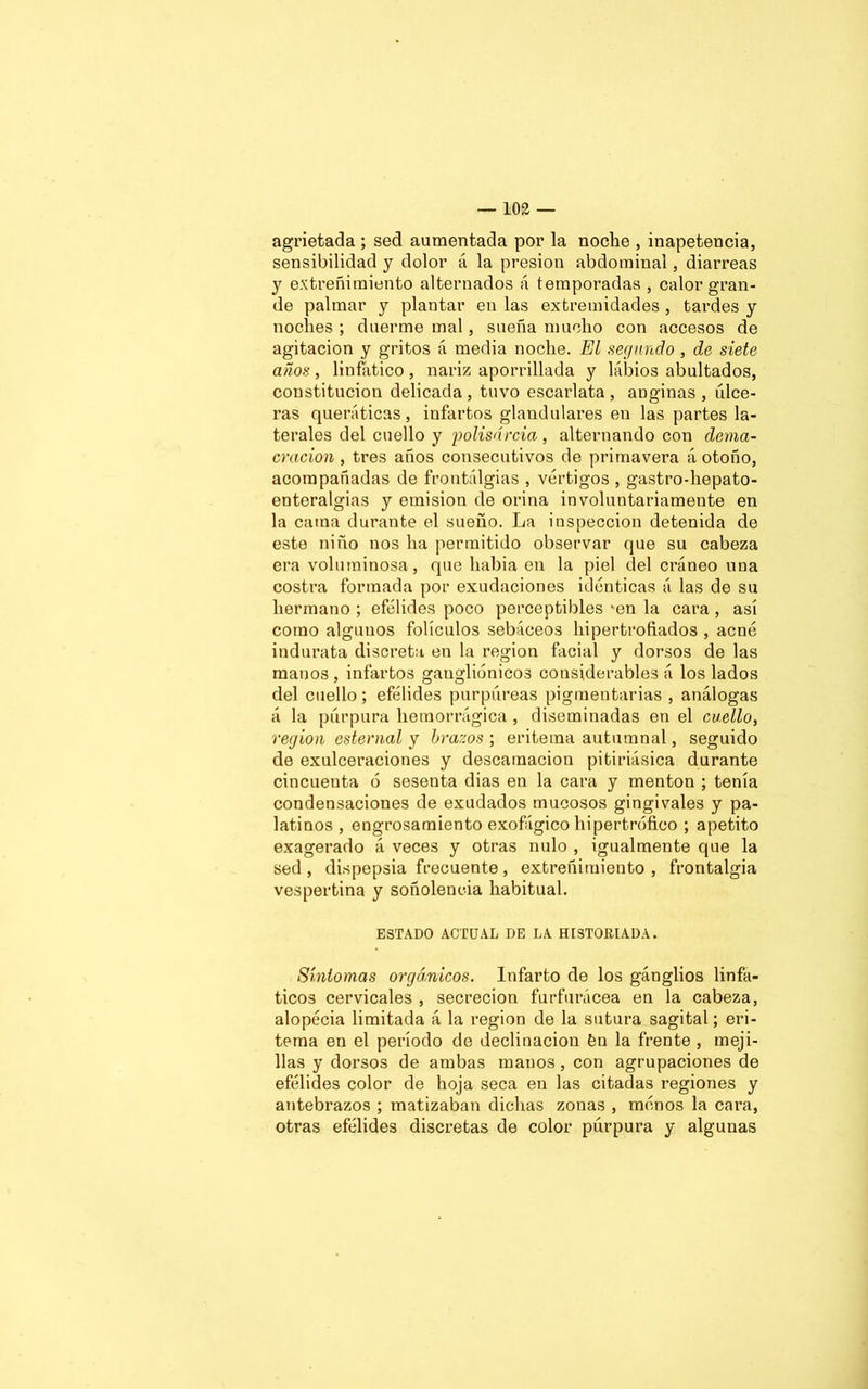 agrietada ; sed aumentada por la noche , inapetencia, sensibilidad y dolor á la presión abdominal, diarreas y extreñimiento alternados á temporadas , calor gran- de palmar y plantar en las extremidades , tardes y noches ; duerme mal, sueña mucho con accesos de agitación y gritos á media noche. El segundo , de siete años, linfático , nariz aporrillada y labios abultados, constitución delicada , tuvo escarlata , anginas , úlce- ras queráticas, infartos glandulares en las partes la- terales del cuello y polisarcia, alternando con dema- cración , tres años consecutivos de primavera á otoño, acompañadas de frontálgias , vértigos , gastro-hepato- enteralgias y emisión de orina involuntariamente en la cama durante el sueño. La inspección detenida de este niño nos ha permitido observar que su cabeza era voluminosa, que había en la piel del cráneo una costra formada por exudaciones idénticas á las de su hermano ; efélides poco perceptibles 'en la cara , así como algunos folículos sebáceos hipertrofiados , acné indurata discreta en la región facial y dorsos de las manos , infartos gaugliénicos considerables á los lados del cuello; efélides purpúreas pigmentarias , análogas á la púrpura hemorrágica , diseminadas en el cuello, región esternal y brazos) eritema autumnal, seguido de exulceraciones y descamación pitiriásica durante cincuenta ó sesenta dias en la cara y mentón ; tenía condensaciones de exudados mucosos gingivales y pa- latinos , engrosamiento exofágico hipertrófico ; apetito exagerado á veces y otras nulo , igualmente que la sed , dispepsia frecuente , extreñimiento , frontalgia vespertina y soñolencia habitual. ESTADO ACTUAL DE LA HISTORIADA. Síntomas orgánicos. Infarto de los gánglios linfá- ticos cervicales , secreción furfurácea en la cabeza, alopécia limitada á la región de la sutura sagital; eri- tema en el período de declinación fen la frente , meji- llas y dorsos de ambas manos, con agrupaciones de efélides color de hoja seca en las citadas regiones y antebrazos ; matizaban dichas zonas , ménos la cara, otras efélides discretas de color púrpura y algunas