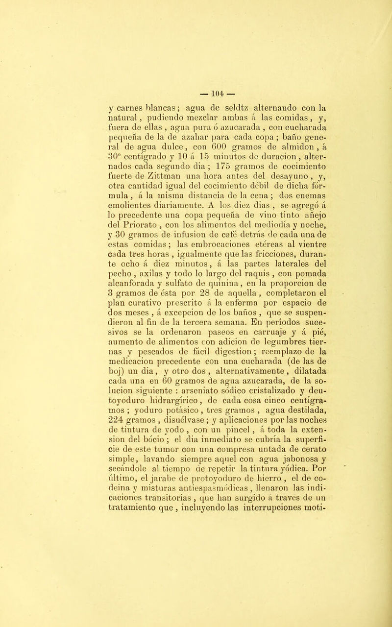 y carnes blancas; agua de seldtz alternando con la natural, pudiendo mezclar ambas á las comidas, y, fuera de ellas , agua pura 6 azucarada , con cucharada pequeña de la de azahar para cada copa ; baño gene- ral de agua dulce, con 600 gramos de almidón , á 30° centígrado y 10 á 15 minutos de duración , alter- nados cada segundo dia ; 175 gramos de cocimiento fuerte de Zittman una hora antes del desayuno , y, otra cantidad igual del cocimiento débil de dicha fór- mula, á la misma distancia de la cena; dos enemas emolientes diariamente. A los diez dias , se agregó á lo precedente una copa pequeña de vino tinto añejo del Priorato , con los alimentos del mediodía y noche, y 30 gramos de infusión de café detrás de cada una de estas comidas; las embrocaciones etéreas al vientre cada tres horas , igualmente que las fricciones, duran- te ocho á diez minutos, á las partes laterales del pecho , axilas y todo lo largo del raquis , con pomada alcanforada y sulfato de quinina, en la proporción de 3 gramos de ésta por 28 de aquella , completaron el plan curativo prescrito a la enferma por espacio de dos meses , á excepción de los baños , que se suspen- dieron al fin de la tercera semana. En períodos suce- sivos se la ordenaron paseos en carruaje y á pié, aumento de alimentos con adición de legumbres tier- nas y pescados de fácil digestión; reemplazo de la medicación precedente con una cucharada (de las de boj) un dia , y otro dos , alternativamente , dilatada cada una en 60 gramos de agua azucarada, de la so- lución siguiente : arseniato sódico cristalizado y deu- toyoduro hidrargírico , de cada cosa cinco centigra- mos ; yoduro potásico , tres gramos , agua destilada, 224 gramos , disuélvase ; y aplicaciones por las noches de tintura de yodo , con un pincel , á toda la exten- sión del bocio ; el dia inmediato se cubría la superfi- cie de este tumor con una compresa untada de cerato simple, lavando siempre aquel con agua jabonosa y secándole al tiempo de repetir la tintura yódica. Por último, el jarabe de protoyoduro de hierro , el de co- deina y misturas antiespasmódicas , llenaron las indi- caciones transitorias , que han surgido á través de un tratamiento que , incluyendo las interrupciones moti-