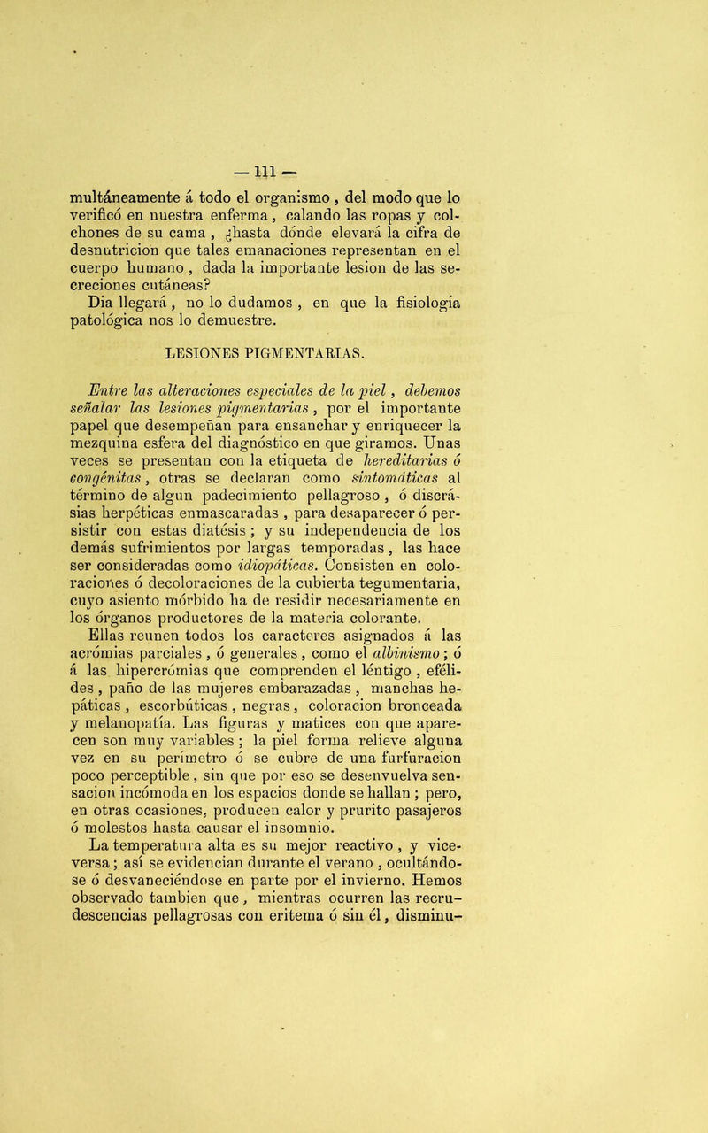 —111 — limitáneamente á todo el organismo , del modo que lo verificó en nuestra enferma, calando las ropas y col- chones de su cama , jfiasta dónde elevará la cifra de desnutrición que tales emanaciones representan en el cuerpo humano , dada la importante lesión de las se- creciones cutáneas? Dia llegará, no lo dudamos , en que la fisiología patológica nos lo demuestre. LESIONES PIGMENTARIAS. Entre las alteraciones especiales de la piel, debemos señalar las lesiones pigmentarias , por el importante papel que desempeñan para ensanchar y enriquecer la mezquina esfera del diagnóstico en que giramos. Unas veces se presentan con la etiqueta de hereditarias ó congénitas, otras se declaran como sintomáticas al término de algún padecimiento pellagroso , ó discrá- sias herpéticas enmascaradas , para desaparecer ó per- sistir con estas diátesis ; y su independencia de los demás sufrimientos por largas temporadas , las hace ser consideradas como idiopáticas. Consisten en colo- raciones ó decoloraciones de la cubierta tegumentaria, cuyo asiento mórbido ha de residir necesariamente en los órganos productores de la materia colorante. Ellas reúnen todos los caracteres asignados á las acrómias parciales , ó generales , como el albinismo; ó á las hipercrómias que comprenden el lentigo , eféli- des , paño de las mujeres embarazadas , manchas he- páticas , escorbúticas , negras, coloración bronceada y melanopatía. Las figuras y matices con que apare- cen son muy variables ; la piel forma relieve alguna vez en su perímetro ó se cubre de una furfuracion poco perceptible, siu que por eso se desenvuelva sen- sación incómoda en los espacios donde se hallan ; pero, en otras ocasiones, producen calor y prurito pasajeros ó molestos hasta causar el insomnio. La temperatura alta es su mejor reactivo , y vice- versa ; así se evidencian durante el verano , ocultándo- se ó desvaneciéndose en parte por el invierno. Hemos observado también que, mientras ocurren las recru- descencias pellagrosas con eritema ó sin él, disminu-