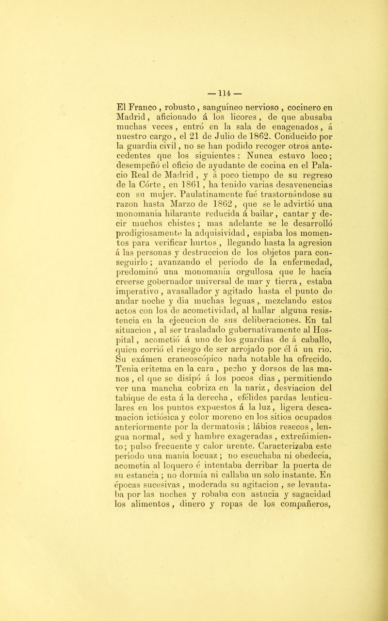 El Franco , robusto , sanguíneo nervioso , cocinero en Madrid, aficionado á los licores , de que abusaba muchas veces, entró en la sala de enagenados, á nuestro cargo, el 21 de Julio de 1862. Conducido por la guardia civil, no se han podido recoger otros ante- cedentes que los siguientes: Nunca estuvo loco; desempeñó el oficio de ayudante de cocina en el Pala- cio Real de Madrid , y á poco tiempo de su regreso de la Córte, en 1861 , ha tenido varias desavenencias con su mujer. Paulatinamente fue trastornándose su razón hasta Marzo de 1862, que se le advirtió una monomanía hilarante reducida á bailar, cantar }T de- cir muchos chistes ; mas adelante se le desarrolló prodigiosamente la adquisividad, espiaba los momen- tos para verificar hurtos , llegando hasta la agresión á las personas y destrucción de los objetos para con- seguirlo ; avanzando el período de la enfermedad, predominó una monomanía orgullosa que le hacía creerse gobernador universal de mar y tierra, estaba imperativo , avasallador y agitado hasta el punto do andar noche y dia muchas leguas,. mezclando estos actos con los de acometividad, al hallar alguna resis- tencia en la ejecución de sus deliberaciones. En tal situación , al ser trasladado gubernativamente al Hos- pital , acometió á uno de los guardias de á caballo, quien corrió el riesgo de ser arrojado por el á un rio. Su exámen craneoscópico nada notable ha ofrecido. Tenia eritema en la cara , pecho y dorsos de las ma- nos , el que se disipó á los pocos dias , permitiendo ver una mancha cobriza en la nariz, desviación del tabique de esta ;í la derecha , efélides pardas lenticu- lares en los puntos expuestos á la luz, ligera desca- mación ictiósicay color moreno en los sitios ocupados anteriormente por la dermatosis ; lábios resecos, len- gua normal, sed y hambre exageradas , extreñimien- to; pulso frecuente y calor urente. Caracterizaba este período una manía locuaz ; no escuchaba ni obedecía, acometía al loquero ó intentaba derribar la puerta de su estancia ; no dormía ni callaba un solo instante. En épocas sucesivas , moderada su agitación , se levanta- ba por las noches y robaba con astucia y sagacidad los alimentos, dinero y ropas de los compañeros,