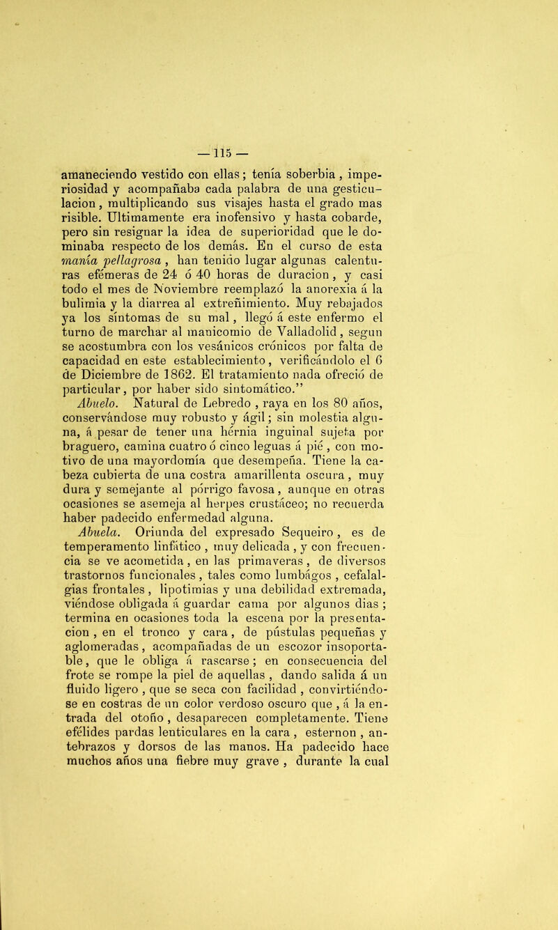 amaneciendo vestido con ellas; tenía soberbia , impe- riosidad y acompañaba cada palabra de una gesticu- lación , multiplicando sus visajes hasta el grado mas risible. Ultimamente era inofensivo y hasta cobarde, pero sin resignar la idea de superioridad que le do- minaba respecto de los demás. En el curso de esta manía pellagrosa , han tenido lugar algunas calentu- ras efémeras de 24 6 40 horas de duración, y casi todo el mes de Noviembre reemplazó la anorexia á la bulimia y la diarrea al extreñimiento. Muy rebajados ya los síntomas de su mal, llegó á este enfermo el turno de marchar al manicomio de Valladolid , según se acostumbra con los vesánicos crónicos por falta de capacidad en este establecimiento, verificándolo el 6 de Diciembre de 1862. El tratamiento nada ofreció de particular, por haber sido sintomático.” Abuelo. Natural de Lebredo , raya en los 80 años, conservándose muy robusto y ágil; sin molestia algu- na, á pesar de tener una hernia inguinal sujeta por braguero, camina cuatro ó cinco leguas á pié , con mo- tivo de una mayordomía que desempeña. Tiene la ca- beza cubierta de una costra amarillenta oscura, muy dura y semejante al pórrigo favosa, aunque en otras ocasiones se asemeja al herpes crustáceo; no recuerda haber padecido enfermedad alguna. Abuela. Oriunda del expresado Sequeiro , es de temperamento linfático , muy delicada , y con frecuen- cia se ve acometida, en las primaveras, de diversos trastornos funcionales, tales como lumbágos , cefalal- gias frontales, lipotimias y una debilidad extremada, viéndose obligada á guardar cama por algunos dias ; termina en ocasiones toda la escena por la presenta- ción , en el tronco y cara , de pústulas pequeñas y aglomeradas , acompañadas de un escozor insoporta- ble, que le obliga á rascarse; en consecuencia del frote se rompe la piel de aquellas , dando salida á un fluido ligero , que se seca con facilidad , convirtiéndo- se en costras de un color verdoso oscuro que , á la en- trada del otoño , desaparecen completamente. Tiene efélides pardas lenticulares en la cara, esternón , an- tebrazos y dorsos de las manos. Ha padecido hace muchos años una fiebre muy grave , durante la cual