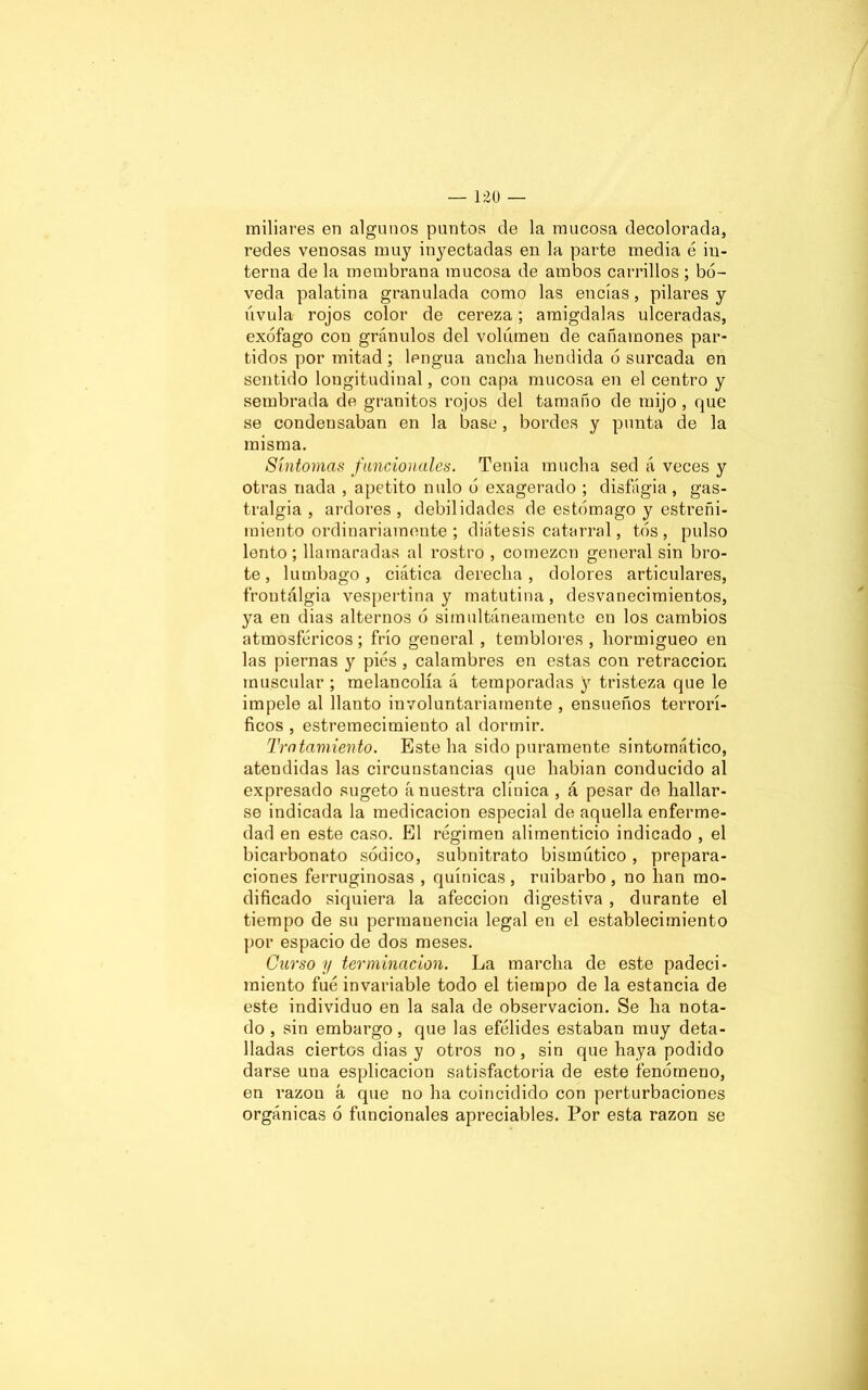 miliares en algunos puntos de la mucosa decolorada, redes venosas muy inyectadas en la parte media é in- terna de la membrana mucosa de ambos carrillos ; bó- veda palatina granulada como las encías, pilares y úvula rojos color de cereza; amigdalas ulceradas, exófago con granulos del volumen de cañamones par- tidos por mitad; lengua ancha hendida ó surcada en sentido longitudinal, con capa mucosa en el centro y sembrada de granitos rojos del tamaño de mijo , que se condensaban en la base, bordes y punta de la misma. Síntomas funcionales. Tenia mucha sed á veces y otras nada , apetito nulo ó exagerado ; disfágia , gas- tralgia , ardores, debilidades de estómago y estreñi- miento ordinariamente ; diátesis catarral, tós , pulso lento; llamaradas al rostro , comezón general sin bro- te, lumbago, ciática derecha, dolores articulares, frontálgia vespertina y matutina, desvanecimientos, ya en dias alternos ó simultáneamente en los cambios atmosféricos; frío general , temblores , hormigueo en las piernas y pies , calambres en estas con retracción muscular ; melancolía á temporadas y tristeza que le impele al llanto involuntariamente , ensueños terrorí- ficos , estremecimiento al dormir. Tratamiento. Este ha sido puramente sintomático, atendidas las circunstancias que habían conducido al expresado sugeto á nuestra clínica , á pesar de hallar- se indicada la medicación especial de aquella enferme- dad en este caso. El régimen alimenticio indicado , el bicarbonato sódico, subnitrato bismútico, prepara- ciones ferruginosas , quínicas , ruibarbo , no han mo- dificado siquiera la afección digestiva , durante el tiempo de su permanencia legal en el establecimiento por espacio de dos meses. Curso y terminación. La marcha de este padeci- miento fué invariable todo el tiempo de la estancia de este individuo en la sala de observación. Se ha nota- do , sin embargo, que las efélides estaban muy deta- lladas ciertos dias y otros no, sin que haya podido darse una esplicacion satisfactoria de este fenómeno, en razón á que no ha coincidido con perturbaciones orgánicas ó funcionales apreciables. Por esta razón se