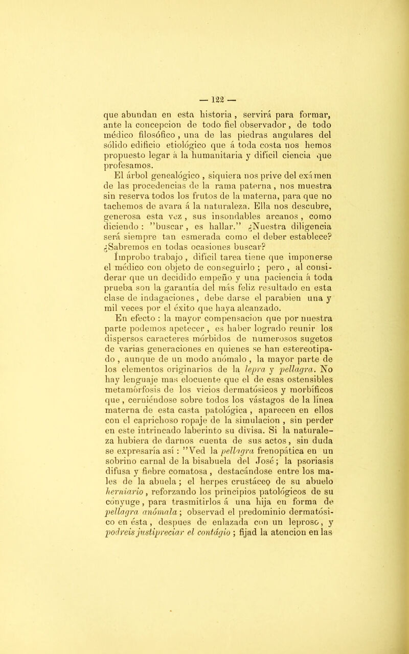 que abundan en esta historia , servirá para formar, ante la concepción de todo fiel observador, de todo médico filosófico , una de las piedras angulares del sólido edificio etiológico que á toda costa nos hemos propuesto legar á la humanitaria y difícil ciencia que profesamos. El árbol genealógico , siquiera nos prive del exámen de las procedencias de la rama paterna, nos muestra sin reserva todos los frutos de la materna, para que no tachemos de avara á la naturaleza. Ella nos descubre, generosa esta vez , sus insondables arcanos , como diciendo: buscar, es hallar.” ¿Nuestra diligencia será siempre tan esmerada como el deber establece? ¿Sabremos en todas ocasiones buscar? Improbo trabajo , difícil tarea tiene que imponerse el médico con objeto de conseguirlo ; pero , al consi- derar que un decidido empeño y una paciencia á toda prueba son la garantía del más feliz resultado en esta clase de indagaciones, debe darse el parabién una y mil veces por el éxito que haya alcanzado. En efecto : la mayor compensación que por nuestra parte podemos apetecer , es haber logrado reunir los dispersos caracteres mórbidos de numerosos sugetos de varias generaciones en quienes se han estereotipa- do , aunque de un modo anómalo , la mayor parte de los elementos originarios de la lepra y pellagra. No hay lenguaje mas elocuente que el de esas ostensibles metamorfosis de los vicios dermatósicos y morbíficos que , cerniéndose sobre todos los vástagos de la línea materna de esta casta patológica , aparecen en ellos con el caprichoso ropaje de la simulación , sin perder en este intrincado laberinto su divisa. Si la naturale- za hubiera de darnos cuenta de sus actos, sin duda se expresaría así : ”Ved la pellagra frenopática en un sobrino carnal de la bisabuela del José; la psoriasis difusa y fiebre comatosa , destacándose entre los ma- les de la abuela; el herpes crustáceQ de su abuelo hemiario, reforzando los principios patológicos de su cónyuge, para trasmitirlos á una hija en forma de 2oellagra anómala; observad el predominio dermatósi- co en ésta, después de enlazada con un leproso, y podréis justipreciar el contagio ; fijad la atención en las