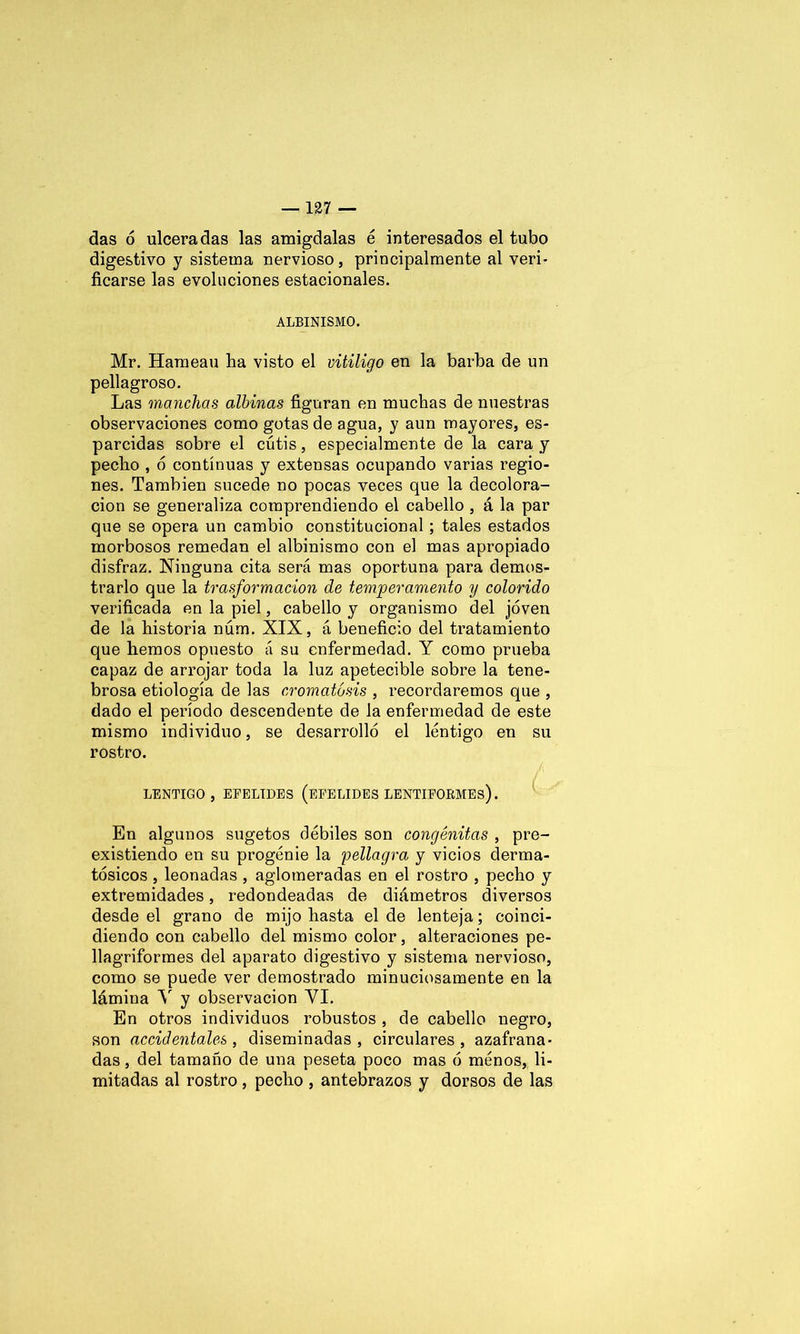 das ó ulceradas las amígdalas é interesados el tubo digestivo y sistema nervioso, principalmente al veri- ficarse las evoluciones estacionales. ALBINISMO. Mr. Harnean lia visto el vitÍligo en la barba de un pellagroso. Las manchas albinas figuran en muchas de nuestras observaciones como gotas de agua, y aun mayores, es- parcidas sobre el cutis, especialmente de la cara y pecho , 6 continuas y extensas ocupando varias regio- nes. También sucede no pocas veces que la decolora- ción se generaliza comprendiendo el cabello , á la par que se opera un cambio constitucional; tales estados morbosos remedan el albinismo con el mas apropiado disfraz. Ninguna cita será mas oportuna para demos- trarlo que la trasformacion de temperamento y colorido verificada en la piel, cabello y organismo del joven de la historia nám. XIX, á beneficio del tratamiento que hemos opuesto a su enfermedad. Y como prueba capaz de arrojar toda la luz apetecible sobre la tene- brosa etiología de las cromatósis , recordaremos que , dado el período descendente de la enfermedad de este mismo individuo, se desarrolló el lentigo en su rostro. LENTIGO , EFELIDES (EFELIDES DENTIFORMES). En algunos sugetos débiles son congénitas , pre- existiendo en su progenie la pellagra y vicios derma- tósicos , leonadas , aglomeradas en el rostro , pecho y extremidades, redondeadas de diámetros diversos desde el grano de mijo hasta el de lenteja; coinci- diendo con cabello del mismo color, alteraciones pe- llagriformes del aparato digestivo y sistema nervioso, como se puede ver demostrado minuciosamente en la lámina V y observación YI. En otros individuos robustos , de cabello negro, son accidentales , diseminadas , circulares , azafrana- das , del tamaño de una peseta poco mas ó menos, li- mitadas al rostro , pecho , antebrazos y dorsos de las