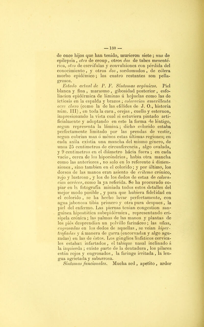 ele once liijos que han tenido, murieron siete ; uno de epilepsia , otro de croup , otros dos de tabes mesenté- rica, otro de escrófulas y convulsiones con pérdida del conocimiento, y otros dos, sordomudos , de cólera morbo epidémico; los cuatro restantes son pella- grosos. Estado actual de P. F. Síntomas orgánicos. Piel blanca y fina , marasmo , gibosidad posterior , esfo- liaeion epidérmica de láminas ú hojuelas como las de ictiosis en la espalda y brazos ; coloración amarillenta ocre claro (como la de las efélides de J. O., historia núm. III) , en toda la cara , orejas , cuello y esternón, impresionando la vista cual si estuviera pintado arti- ficialmente y adoptando en este la forma de léntigo, según representa la lámina ; dicho colorido estaba perfectamente limitado por las prendas de vestir, según cubrían mas ó ménos estas últimas regiones; en cada axila existía una mancha del mismo género, de unos 25 centímetros de circunferencia, algo ovalada, y 9 centímetros en el diámetro hácia fuera ; en cada vacío, cerca de los hipocondrios, hafiia otra mancha como las anteriores , no solo en lo referente á dimen- siones , sino también en el colorido; y por último, los dorsos de las manos eran asiento de eritema crónico, rojo y lustroso , y los de los dedos de estas de colora- clon ocrácea, como la ya referida. Se ha procurado co- piar en la fotografía miniada todos estos detalles del mejor modo posible , y para que hubiera fidelidad en el colorido , se ha hecho lavar perfectamente, con agua jabonosa tibia primero y otra pura después, la piel del enfermo. Las piernas tenían congestión san- guínea hipostática subepidérmica, representando eri- sipela crónica; las palmas de las manos y plantas de los piés desprendían un polvillo farináceo; las uñas, engrosadas en los dedos de aquellas , se veían hiper- trofiadas y á manera de garra (encorvadas y algo agu- zadas) en las de éstos. Los ganglios linfáticos cervica- les estaban infartados , el tabique nasal inclinado á la izquierda ; existe parte de la dentadura, los pilares están rojos y engrosados, la faringe irritada , la len- gua agrietada y saburrosa. Síntomas funcionales. Mucha sed , apetito, ardor