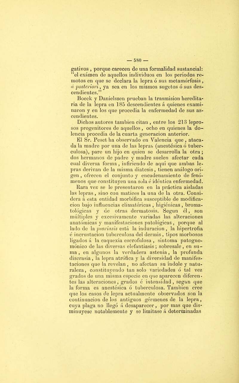 gativos , porque carecen de una formalidad sustancial: ”el examen de aquellos individuos en los períodos re- motos en que se declara la lepra ó sus metamorfosis , á posteriori, ya sea en los mismos sugetos ó sus des- cendientes.” Boeck y Danielssen prueban la trasmisión heredita- ria de la lepra en 185 descendientes á quienes exami- naron y en los que procedía la enfermedad de sus as- cendientes. Dichos autores también citan , entre los 218 lepro- sos progenitores de aquellos , ocho en quienes la do- lencia procedía de la cuarta generación anterior. El Sr. Peset ha observado en Valencia que , ataca- da la madre por una de las lepras (anestésica ó tuber- culosa), pare un hijo en quien se desarrolla la otra; dos hermanos de padre y madre suelen afectar cada cual diversa forma , infiriendo de aquí que ambas le- pras derivan de la misma diátesis, tienen análogo ori- gen , ofrecen el conjunto y encadenamiento de fenó- menos que constituyen una sola é idéntica enfermedad. Rara vez se le presentaron en la práctica aisladas las lepras , sino con matices la una de la otra. Consi- dera á esta entidad morbífica susceptible de modifica- ción bajo influencias climatéricas , higiénicas, broma- tológicas y de otras dermatosis. Según él, son múltiples y excesivamente variadas las alteraciones anatómicas y manifestaciones patológicas , porque al lado de la psoriasis está la induración , la hipertrofia é incrustación tuberculosa del dermis , tipos morbosos ligados á la caquexia escrofulosa , síntoma patogno- mónico de las diversas elefantiasis; sobresale, en su- ma , en algunos la verdadera astenia, la profunda discrasia , la lepra atrófica y la diversidad de manifes- taciones que la revelan , no afectan su índole y natu- raleza, constituyendo tan solo variedades ó tal vez grados de una misma especie en que aparecen diferen- tes las alteraciones, grados é intensidad, según que la forma es anestésica ó tuberculosa. También cree que los casos de lepra actualmente observados son la continuación de los antiguos gérmenes de la lepra, cuya plaga no llegó á desaparecer, por mas que dis- minuyese notablemente y se limitase á determinadas