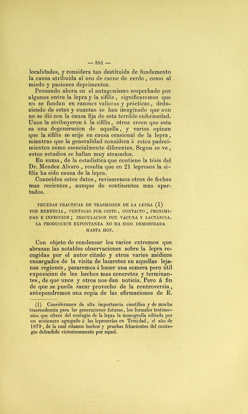 localidades, y considera tan destituida de fundamento la causa atribuida al uso de carne de cerdo , como al miedo y pasiones deprimentes. Pensando ahora en el antagonismo sospechado por algunos entre la lepra y la sífilis , significaremos que no se fundan en razones valiosas y prácticas, dedu- ciendo de estas y cuantas se han imaginado que aun no se dio con la causa fija de esta terrible enfermedad. Unos la atribuyeron á la sífilis, otros creen que esta es una degeneración de aquella, y varios opinan que la sífilis se erije en causa ocasional de la lepra, mientras que la generalidad considera á estos padeci- mientos como esencialmente diferentes. Según se ve, estos estudios se hallan muy atrasados. En suma, de la estadística que contiene la tesis del Dr. Mendez Alvaro , resulta que en 21 leprosos la sí- filis ha sido causa de la lepra. Conocidos estos datos, revisaremos otros de fechas mas recientes, aunque de continentes mas apar- tados. PRUEBAS PRACTICAS DE TRASMISION DE LA LEPRA (1) POR HERENCIA, CONTAGIO POR COITO , CONTACTO , PROXIMI- DAD E INFECCION; INOCULACION POR VACUNA Y LACTANCIA. LA PRODUCCICN EXPONTANEA NO HA SIDO DEMOSTRADA HASTA HOY. Con objeto de condensar los varios extremos que abrazan las notables observaciones sobre la lepra re- cogidas por el autor citado y otros varios médicos encargados de la visita de lazaretos en aquellas leja- nas regiones , pasaremos á hacer una somera pero útil exposición de los hechos mas concretos y terminan- tes, de que unos y otros nos dan noticia. Pero á fin de que se pueda sacar provecho de la controversia, antepondremos una copia de las afirmaciones de E. (1) Consideramos de alta importancia científica y de mucha trascendencia para las generaciones futuras, los formales testimo- nios que ofrece del contagio de la lepra la monografía editada por un misionero agregado á las leproserías en Trinidad, el año de 1879 , de la cual citamos hechos y pruebas fehacientes del conta- gio defendido victoriosamente por aquel.