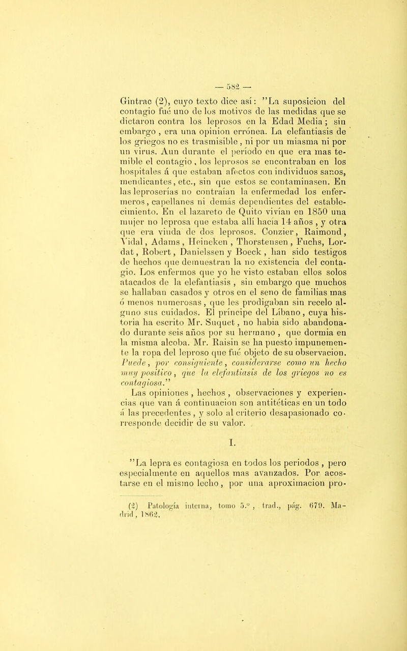 Gintrac (2), cuyo texto dice así: ”La suposición del contagio fue uno de los motivos de las medidas que se dictaron contra los leprosos en la Edad Media ; sin embargo , era una opinión errónea. La elefantiasis de los griegos no es trasmisible , ni por un miasma ni por un virus. Aun durante el período en que era mas te- mible el contagio , los leprosos se encontraban en los hospitales á que estaban afectos con individuos sanos, mendicantes, etc., sin que estos se contaminasen. En las leproserías no contraían la enfermedad los enfer- meros, capellanes ni demás dependientes del estable- cimiento. En el lazareto de Quito vivían en 1850 una mujer no leprosa que estaba allí hacía 14 años , y otra que era viuda de dos leprosos. Conzier, Raimond, Vidal, Adams , Heineken , Thorstensen , Fuclis, Lor- dat, Robert, Danielssen y Boeck , han sido testigos de hechos que demuestran la no existencia del conta- gio. Los enfermos que yo he visto estaban ellos solos atacados de la elefantiasis , sin embargo que muchos se hallaban casados y otros en el seno de familias mas ó menos numerosas, que les prodigaban sin recelo al- guno sus cuidados. El príncipe del Líbano, cuya his- toria ha escrito Mr. Suquet, no liabia sido abandona- do durante seis años por su hermano , que dormia en la misma alcoba. Mr. Raisin se ha puesto impunemen- te la ropa del leproso que fue objeto de su observación. Puede, por consiguiente, considerarse como un hecho muy positivo, que la elefantiasis de los griegos no es contagiosa.” Las opiniones , hechos , observaciones y experien- cias que van á continuación son antitéticas en un todo á las precedentes , y solo al criterio desapasionado co- rresponde decidir de su valor. I. ”La lepra es contagiosa en todos los periodos , pero especialmente en aquellos mas avanzados. Por acos- tarse en el mismo lecho, por una aproximación pro- (2) Patología interna, tomo 5.° , trac!., pág. 679. Ma- drid ,