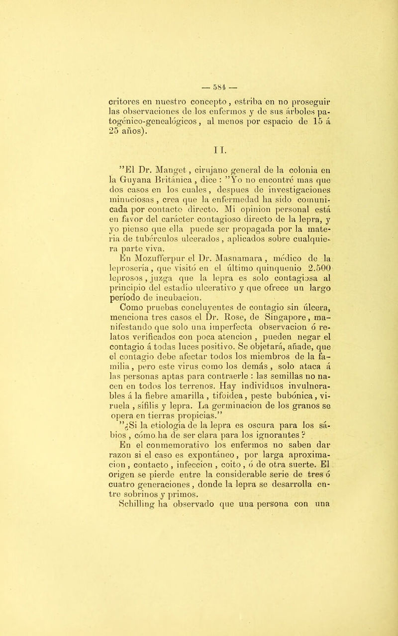 ct'itores en nuestro concepto, estriba en no proseguir las observaciones de los enfermos y de sus árboles pa- togénico-genealógicos, al menos por espacio de 15 á 25 años). II. ”E1 Dr. Manget, cirujano general de la colonia en la Guyana Británica , dice : ”Yo no encontré mas que dos casos en los cuales, después de investigaciones minuciosas , crea que la enfermedad lia sido comuni- cada por contacto directo. Mi opinión personal está en favor del carácter contagioso directo de la lepra, y yo pienso que ella puede ser propagada por la mate- ria de tubérculos ulcerados, aplicados sobre cualquie- ra parte viva. En Mozufferpur el Dr. Masnamara , médico de la leprosería, que visitó en el último quinquenio 2.500 leprosos, juzga que la lepra es solo contagiosa al principio del estadio ulcerativo y que ofrece un largo período de incubación. Como pruebas concluyentes de contagio sin úlcera, menciona tres casos el Dr. Rose, de Singapore, ma- nifestando que solo una imperfecta observación ó re- latos verificados con poca atención , pueden negar el contagio á todas luces positivo. Se objetará, añade, que el contao-io debe afectar todos los miembros de la fa- o milia, pero este virus como los demás , solo ataca á las personas aptas para contraerle : las semillas no na- cen en todos los terrenos. Hay individuos invulnera- bles á la fiebre amarilla , tifoidea, peste bubónica, vi- ruela , sífilis y lepra. La germinación de los granos se opera en tierras propicias.” ”¿Si la etiología de la lepra es oscura para los sá- bios , cómo lia de ser clara para los ignorantes ? En el conmemorativo los enfermos no saben dar razón si el caso es expontáneo, por larga aproxima- ción , contacto , infección , coito , ó de otra suerte. El origen se pierde entre la considerable serie de tres ó cuatro generaciones, donde la lepra se desarrolla en- tre sobrinos y primos. Scliilling lia observado que una persona con una