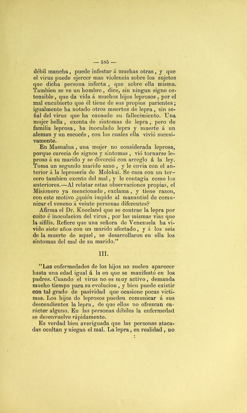 débil mancha, puede infestar á muchas otras , y que el virus puede ejercer mas violencia sobre los sujetos que dicha persona infecta , que sobre ella misma. También se ve un hombre, dice, sin ningún signo os- tensible , que da vida á muchos hijos leprosos , por el mal encubierto que él tiene de sus propios parientes; igualmente ha notado otros muertos de lepra , sin se- ñal del virus que ha causado su fallecimiento. Una mujer bella , exenta de síntomas de lepra , pero de familia leprosa, ha inoculado lepra y muerte á un aleman y un escocés, con los cuales ella vivió sucesi- vamente. En Masnalua , una mujer no considerada leprosa, porque carecía de signos y síntomas , vio tornarse le- proso á su marido y se divorció con arreglo á la ley. Toma un segundo marido sano , y le envía con el an- terior á la leprosería de Molokai. Se casa con un ter- cero también exento del mal, y le contagia como los anteriores.—Al relatar estas observaciones propias, el Misionero ya mencionado , exclama , y tiene razón, con este motivo ¿quién impide al manantial de comu- nicar el veneno á veinte personas diferentes? Afirma el Dr. Knecland que se contrae la lepra por coito é inoculación del virus , por las mismas vías que la sífilis. Refiere que una señora de Venezuela ha vi- vido siete años con un marido afectado, y á los seis de la muerte de aquel, se desarrollaron en ella los síntomas del mal de su marido.” III. ”Las enfermedades de los hijos no suelen aparecer hasta una edad igual á la en que se manifestó en los padres. Cuando el virus no es muy activo, demanda mucho tiempo para su evoluciou , y bien puede existir con tal grado de pasividad que ocasione pocas vícti- mas. Los hijos de leprosos pueden comunicar á sus descendientes la lepra, de que ellos no ofrezcan ca- rácter alguno. En las personas débiles la enfermedad se desenvuelve rápidamente. Es verdad bien averiguada que las personas ataca- das ocultan y niegan el mal. La lepra, en realidad , no