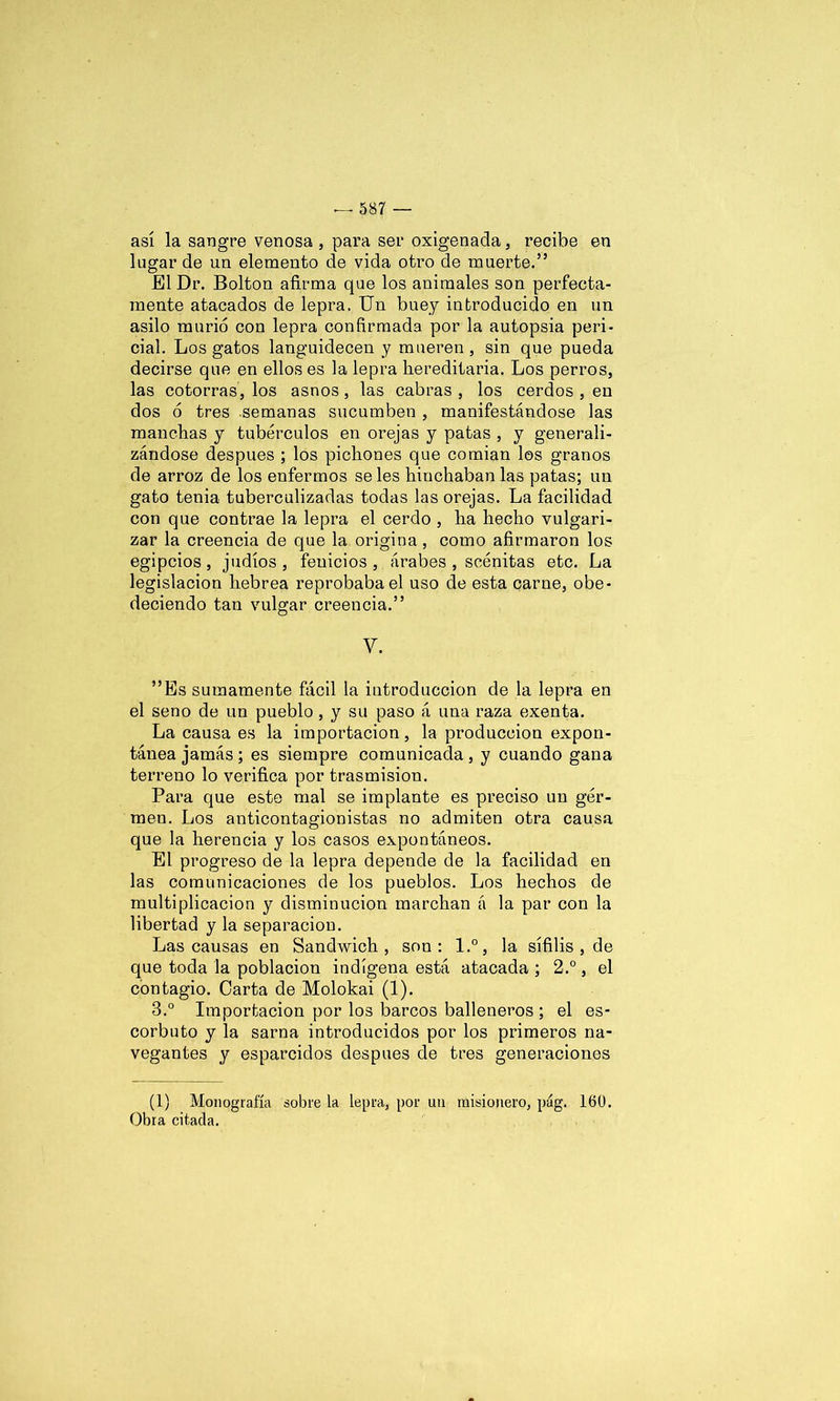 así la sangre venosa , para ser oxigenada , recibe en lugar de un elemento de vida otro de muerte.” El Dr. Bolton afirma que los animales son perfecta- mente atacados de lepra. Un buey introducido en un asilo murió con lepra confirmada por la autopsia peri- cial. Los gatos languidecen y mueren , sin que pueda decirse que en ellos es la lepra hereditaria. Los perros, las cotorras, los asnos, las cabras , los cerdos , en dos ó tres semanas sucumben , manifestándose las manchas y tubérculos en orejas y patas , y generali- zándose después ; los pichones que comían los granos de arroz de los enfermos se les hinchaban las patas; un gato tenia tuberculizadas todas las orejas. La facilidad con que contrae la lepra el cerdo , ha hecho vulgari- zar la creencia de que la origina , como afirmaron los egipcios, judíos, fenicios, árabes , scénitas etc. La legislación hebrea reprobaba el uso de esta carne, obe- deciendo tan vulgar creencia.” V. ”Es sumamente fácil la introducción de la lepra en el seno de un pueblo, y su paso á una raza exenta. La causa es la importación, la producción expon- tánea jamás ; es siempre comunicada , y cuando gana terreno lo verifica por trasmisión. Para que este mal se implante es preciso un ger- men. Los anticontagionistas no admiten otra causa que la herencia y los casos expontáneos. El progreso de la lepra depende de la facilidad en las comunicaciones de los pueblos. Los hechos de multiplicación y disminución marchan á la par con la libertad y la separación. Las causas en Sandwich, son: l.°, la sífilis , de que toda la población indígena está atacada ; 2.°, el contagio. Carta de Molokai (1). 3.° Importación por los barcos balleneros ; el es- corbuto y la sarna introducidos por los primeros na- vegantes y esparcidos después de tres generaciones (1) Monografía sobre la lepra, por un misionero, pág. 160. Obra citada.