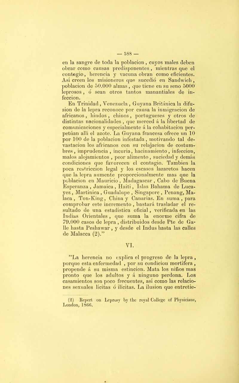 en la sangre de toda la población , cuyos males deben obrar como causas predisponentes , mientras que el contagio, herencia y vacuna obran como eficientes. Así creen los misioneros que sucedió en Sandwich , población de 50.000 almas , que tiene en su seno 5000 leprosos, ó sean otros tantos manantiales de in- fección. En Trinidad , Venezuela , Guyana Británica la difu- sión de la lepra reconoce por causa la inmigración de africanos, liindos, chinos, portugueses y otros de distintas nacionalidades , que merced á la libertad de comunicaciones y especialmente á la cohabitación per- petúan allí el azote. La Guyana francesa ofrece un 10 por 100 de la población infestada, motivando tal de- vastación los africanos con su relajación de costum- bres, imprudencia , incuria, hacinamiento, infección, malos alojamientos , peor alimento, suciedad y demás condiciones que favorecen el contagio. También la poca restricción legal y los escasos lazaretos hacen que la lepra aumente proporcionalmente mas que la población en Mauricio, Madagascar , Cabo de Buena Esperanza , Jamaica , Haiti, Islas Bahama de Luca- yes , Martinica , Guadalupe , Singapore , Penang, Ma- laca , Ton-King, China y Canarias. En suma , para comprobar este incremento , bastará trasladar el re- sultado de una estadística oficial, verificada en las Indias Orientales , que suma la enorme cifra de 79.000 casos de lepra , distribuidos desde Pte de Ga- lle hasta Pesliawar , y desde el Indus hasta las calles de Malacca (2).” VI. ”La herencia no explica el progreso de la lepra , porque esta enfermedad , por su condición mortífera , propende á su misma estincion. Mata los niños mas pronto que los adultos y á ninguno perdona. Los casamientos son poco frecuentes, así como las relacio- nes sexuales lícitas ó ilícitas. La ilusión que entretie- (2) Repert olí Leprosy by the royal College of Physicians, London, 1866.