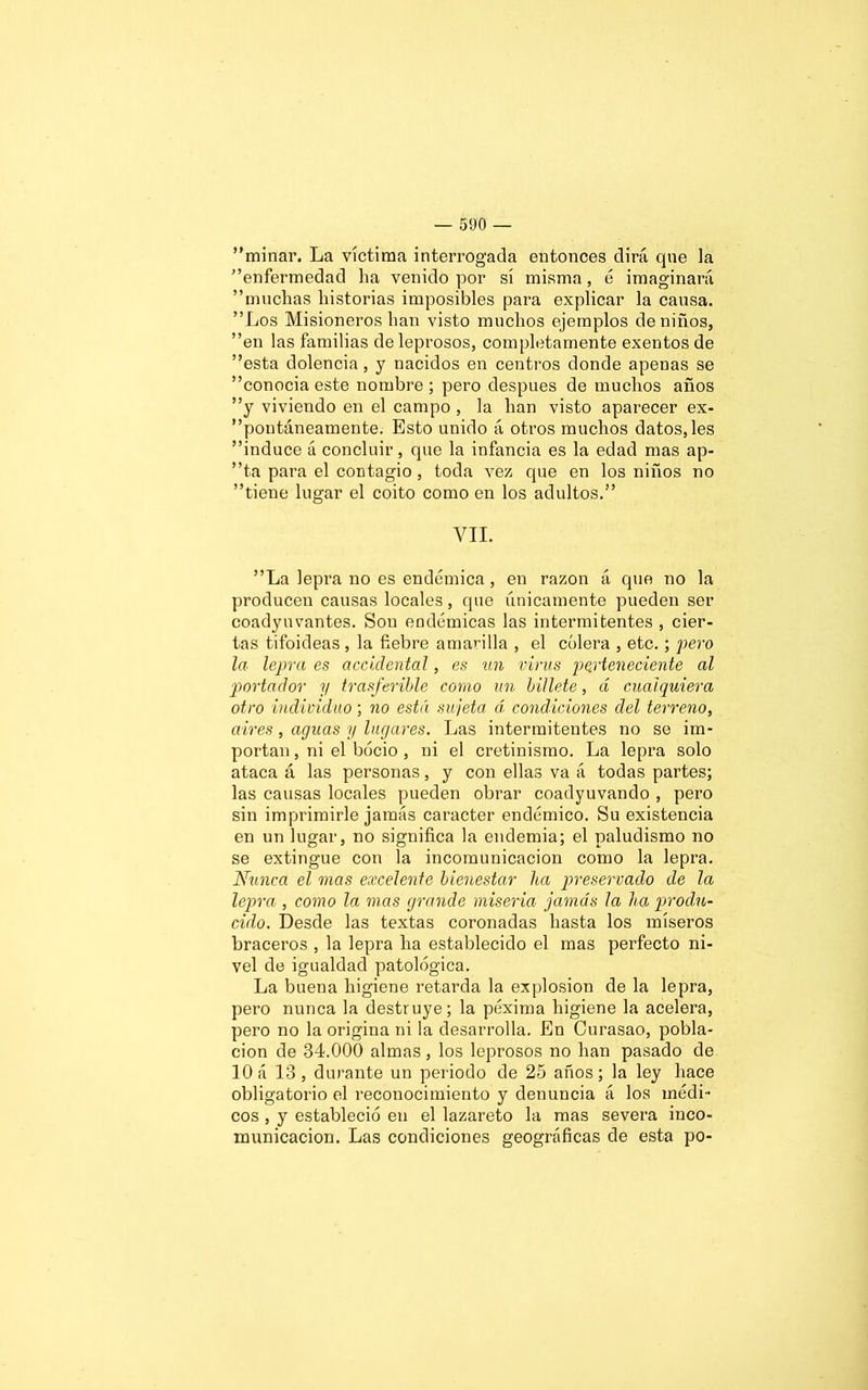 minar. La víctima interrogada entonces dirá que la enfermedad ha venido por sí misma, é imaginará muchas historias imposibles para explicar la causa. Los Misioneros han visto muchos ejemplos de niños, en las familias de leprosos, completamente exentos de esta dolencia, y nacidos en centros donde apenas se conocia este nombre; pero después de muchos años y viviendo en el campo , la han visto aparecer ex- poutáneamente. Esto unido á otros muchos datos, les induce á concluir, que la infancia es la edad mas ap- ta para el contagio, toda vez que en los niños no tiene lugar el coito como en los adultos. YII. La lepra no es endémica, en razón á que no la producen causas locales, que únicamente pueden ser coadyuvantes. Son endémicas las intermitentes , cier- tas tifoideas , la fiebre amarilla , el cólera , etc.; pero la lepra es accidental, es un virus perteneciente al portador y trasferible como un billete, d cualquiera otro individuo; no está sujeta á condiciones del terreno, aires, aguas y lugares. Las intermitentes no se im- portan , ni el bocio , ni el cretinismo. La lepra solo ataca á las personas, y con ellas va á todas partes; las causas locales pueden obrar coadyuvando , pero sin imprimirle jamás carácter endémico. Su existencia en un lugar, no significa la endemia; el paludismo no se extingue con la incomunicación como la lepra. Nunca el mas excelente bienestar ha preservado de la lepra , como la mas grande miseria jamás la ha produ- cido. Desde las textas coronadas hasta los míseros braceros , la lepra ha establecido el mas perfecto ni- vel de igualdad patológica. La buena higiene retarda la explosión de la lepra, pero nunca la destruye; la péxima higiene la acelera, pero no la origina ni la desarrolla. En Curasao, pobla- ción de 34.000 almas, los leprosos no han pasado de 10 á 13 , durante un periodo de 25 años; la ley hace obligatorio el reconocimiento y denuncia á los médi- cos , y estableció en el lazareto la mas severa inco- municación. Las condiciones geográficas de esta po-