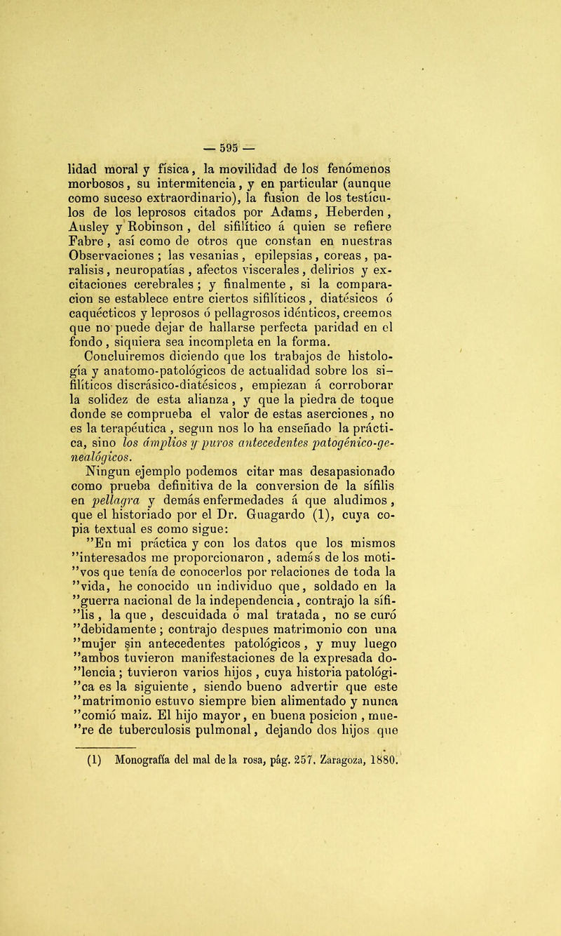 lidad moral y física, la movilidad de los fenómenos morbosos, su intermitencia, y en particular (aunque como suceso extraordinario), la fusión de los testícu- los de los leprosos citados por Adams, Heberden , Ausley y Robinson , del sifilítico á quien se refiere Fabre, así como de otros que constan en nuestras Observaciones ; las vesanias , epilepsias , coreas , pa- rálisis , neuropatías , afectos viscerales , delirios y ex- citaciones cerebrales ; y finalmente , si la compara- ción se establece entre ciertos sifilíticos , diatésicos ó caquécticos y leprosos ó pellagrosos idénticos, creemos que no puede dejar de hallarse perfecta paridad en el fondo , siquiera sea incompleta en la forma. Concluiremos diciendo que los trabajos de histolo- gía y anatomo-patológicos de actualidad sobre los si- filíticos discrásico-diatésicos, empiezan á corroborar la solidez de esta alianza, y que la piedra de toque donde se comprueba el valor de estas aserciones, no es la terapéutica , según nos lo ha enseñado la prácti- ca, sino los amplios y puros antecedentes patogénico-ge- nealógicos. Ningún ejemplo podemos citar mas desapasionado como prueba definitiva de la conversión de la sífilis en pellagra y demás enfermedades á que aludimos, que el historiado por el Dr. Guagardo (1), cuya co- pia textual es como sigue: ”En mi práctica y con los datos que los mismos interesados me proporcionaron, además délos moti- vos que tenía de conocerlos por relaciones de toda la vida, he conocido un individuo que, soldado en la guerra nacional de la independencia, contrajo la sífi- lis , la que, descuidada ó mal tratada, no se curó debidamente ; contrajo después matrimonio con una mujer §in antecedentes patológicos , y muy luego ambos tuvieron manifestaciones de la expresada do- cencia ; tuvieron varios hijos , cuya historia patológi- ca es la siguiente , siendo bueno advertir que este matrimonio estuvo siempre bien alimentado y nunca comió maíz. El hijo mayor, en buena posición , mué- re de tuberculosis pulmonal, dejando dos hijos que (1) Monografía del mal déla rosa, pág. 257. Zaragoza, 1880.