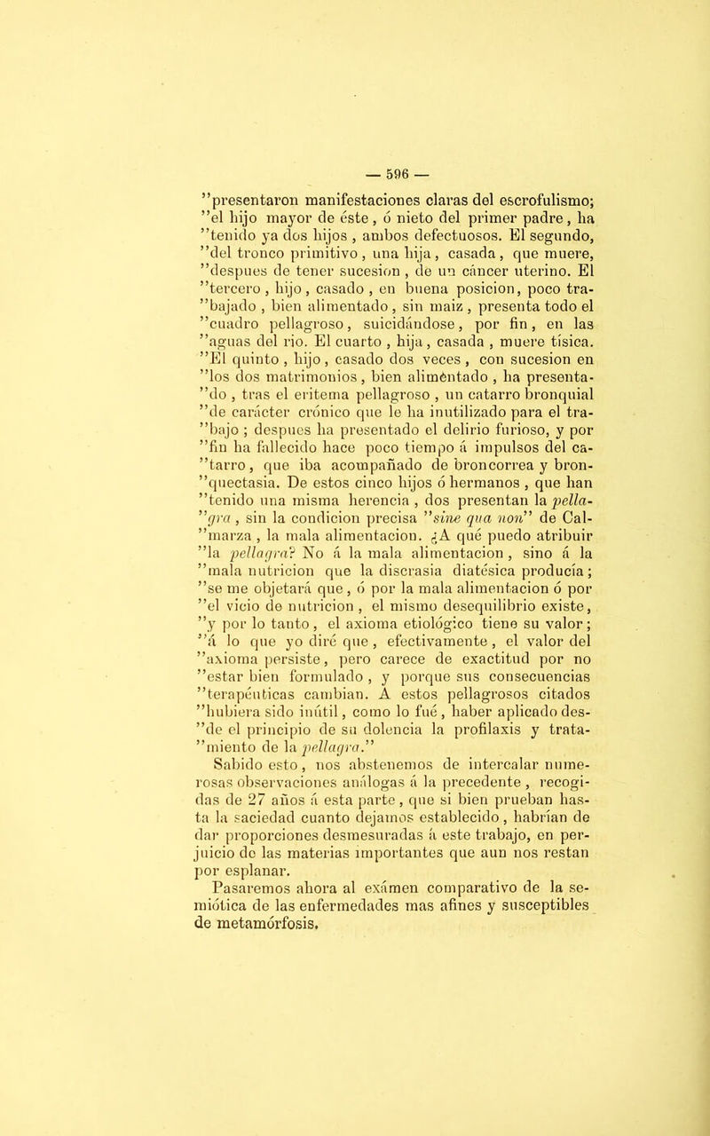 presentaron manifestaciones claras del escrofulismo; ”el hijo mayor de éste, 6 nieto del primer padre, ha tenido ya dos hijos , ambos defectuosos. El segundo, del tronco primitivo, una hija, casada, que muere, después de tener sucesión , de un cáncer uterino. El tercero , hijo, casado , en buena posición, poco tra- bajado , bien alimentado , sin maiz , presenta todo el cuadro pellagroso, suicidándose, por fin, en las aguas del rio. El cuarto , hija, casada , muere tísica. El quinto , hijo, casado dos veces, con sucesión en los dos matrimonios, bien aliméntado , ha presenta- dlo , tras el eritema pellagroso , un catarro bronquial de carácter crónico que le ha inutilizado para el tra- bajo ; después ha presentado el delirio furioso, y por fin ha fallecido hace poco tiempo á impulsos del ca- tarro, que iba acompañado de broncorrea y bron- quectasia. De estos cinco hijos ó hermanos , que han tenido una misma herencia , dos presentan la pella- ”grci, sin la condición precisa ”sine qua non de Cal- marza , la mala alimentación. ¿A qué puedo atribuir la pellagra? No á la mala alimentación , sino á la mala nutrición que la discrasia diatésica producía; se me objetará que , ó por la mala alimentación ó por el vicio de nutrición , el mismo desequilibrio existe, y por lo tanto, el axioma etiológico tiene su valor; á lo que yo diré que , efectivamente, el valor del axioma persiste, pero carece de exactitud por no estar bien formulado , y porque sus consecuencias terapéuticas cambian. A estos pellagrosos citados hubiera sido inútil, como lo fué , haber aplicado des- be el principio de su dolencia la profilaxis y trata- miento de la pellagra.” Sabido esto , nos abstenemos de intercalar nume- rosas observaciones análogas á la precedente , recogi- das de 27 años á esta parte, que si bien prueban has- ta la saciedad cuanto dejamos establecido, habrían de dar proporciones desmesuradas á este trabajo, en per- juicio de las materias importantes que aun nos restan por esplanar. Pasaremos ahora al examen comparativo de la se- miótica de las enfermedades mas afines y susceptibles de metamorfosis.